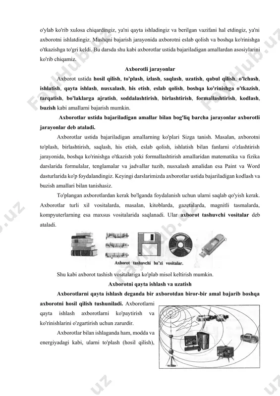 ash, izlash, saqlash, uzatish, qabul qilish, o'lchash, ishlatish, qayta ishlash, nusxalash, his etish, eslab qolish, boshqa ko'rinishga o'tkazish, tarqatish, bo'laklarga ajratish, soddalashtirish, birlashtirish, formallashtirish, kodlash, buzish kabi amallarni bajarish mumkin. axborotlar ustida bajariladigan amallar bilan bog'liq barcha jarayonlar axborotli jarayonlar deb ataladi. axborotlar ustida bajariladigan amallarning ko'plari sizga tanish. masalan, axborotni to'plash, birlashtirish, saqlash, his etish, eslab qolish, ishlatish bilan fanlarni o'zlashtirish jarayonida, boshqa ko'rinishga o'tkazish yoki formallashtirish amallaridan matematika va fizika darslarida formulalar, tenglamalar va jadvallar tuzib, nusxalash amalidan esa paint va word dasturlarida ko'p foydalandingiz. keyingi darslarimizda axborotlar ustida bajariladigan kodlash va buzish amallari bilan tanishasiz. to'plangan axborotlardan kerak bo'lganda foydalanish uchun ularni saqlab qo'yish kerak. axborotlar turli xil vositalarda, masalan, kitoblarda, gazetalarda, magnitli tasmalarda, kompyuterlarning esa maxsus vositalarida saqlanadi. ular axborot tashuvchi vositalar deb ataladi. shu kabi axborot tashish vositalariga ko'plab misol keltirish mumkin. axborotni qayta ishlash va uzatish axborotlarni qayta ishlash deganda bir axborotdan biror-bir amal …