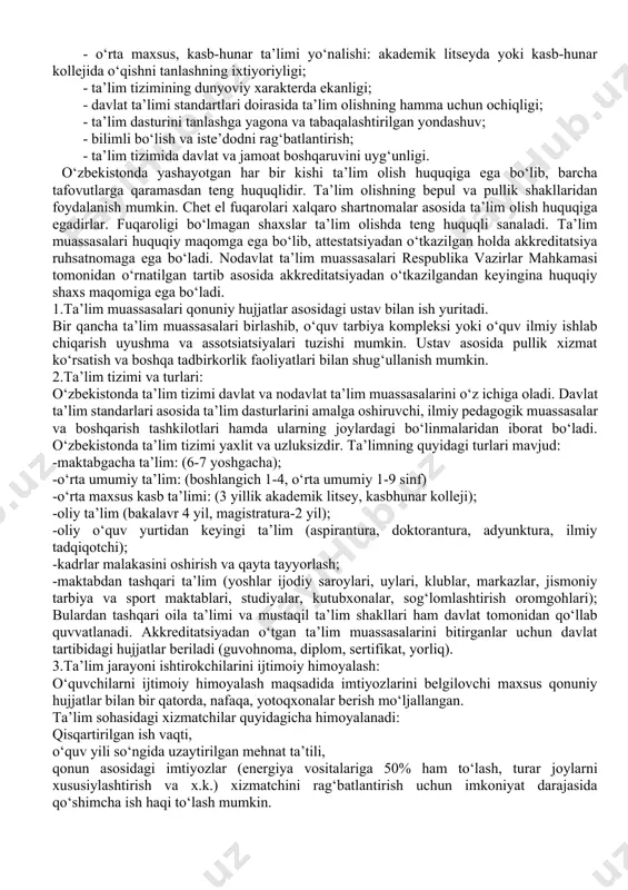 - avgustida tasdiqlangan qonun 5 bo‘lim, 34 moddadan iborat. umumiy qoidalar 8 modda. ta’lim tizimi va turlari ll modda. ta’lim jarayoni ishtirokchilarini ijtimoiy himoya qilish 5 modda. ta’lim tizimini boshqarish 11 modda. yakunlovchi qoidalar 11 modda. umumiy qoidalar: bu bo‘limda mazkur qonunning maqsadi, qonun hujjatlari, xalqaro shartnomaga amal qilish yo‘llari, davlat (siyosatinmg ta’lim sohasida asosiy tamoyillari), ma’lumot olish huquqlari, pedagogik faoliyat yuritish huquqi, ta’limiy muassasalarning huquqiy maqomlari, davlatning ta’lim to‘g‘risidagi standartlari va ta’limni qanday tilda olish kabi holatlar ko‘rsatilgan. qonun barcha fuqarolarning ta’lim, tarbiya va kasb tayyorgarligini olishning konstitutsiyaviy asoslarini belgilab beradi. o‘zbekiston respublikasida ta’lim sohasidagi davlat siyosatining asosiy prinsiplari quyidagilarni o‘z ichiga olgan: - ta’lim va tarbiyaning insonparvar, demokratik xarakterda ekanligi; - ta’limning uzluksizligi va izchilligi; - umumiy o‘rta, shuningdek o‘rta maxsus, kasb-hunar ta’limining majburiyligi; - o‘rta maxsus, kasb-hunar ta’limi yo‘nalishi: akademik litseyda yoki kasb-hunar kollejida o‘qishni tanlashning ixtiyoriyligi; - ta’lim tizimining dunyoviy xarakterda ekanligi; - davlat ta’limi standartlari …