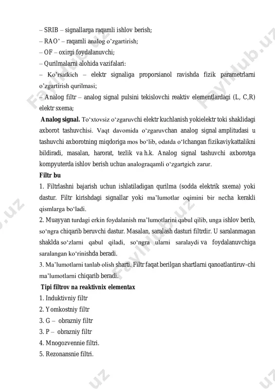 axborot tashuvchisi. vaqt davomida o‘zgaruvchan analog signal amplitudasi u tashuvchi axborotning miqdoriga mos bo‘lib, odatda o‘lchangan fizikaviykattalikni bildiradi, masalan, harorat, tezlik va h.k. analog signal tashuvchi axborotga kompyuterda ishlov berish uchun analograqamli o‘zgartgich zarur. filtr bu 1. filtrlashni bajarish uchun ishlatiladigan qurilma (sodda elektrik sxema) yoki dastur. filtr kirishdagi signallar yoki ma’lumotlar oqimini bir necha kerakli qismlarga bo‘ladi. 2. muayyan turdagi erkin foydalanish ma’lumotlarini qabul qilib, unga ishlov berib, so‘ngra chiqarib beruvchi dastur. masalan, saralash dasturi filtrdir. u saralanmagan shaklda so‘zlarni qabul qiladi, so‘ngra ularni saralaydi va foydalanuvchiga saralangan ko‘rinishda beradi. 3. ma’lumotlarni tanlab olish sharti. filtr faqat berilgan shartlarni qanoatlantiruv-chi ma’lumotlarni chiqarib beradi. tipi filtrov na reaktivnix elementax 1. induktivniy filtr 2. yomkostniy filtr 3. g – obrazniy filtr 3. p – obrazniy filtr 4. mnogozvennie filtri. 5. rezonansnie filtri. raqamli filtr deb cheklangan farqlar tenglamasi algoritmini amalga oshiruvchi hisoblash qurilmasiga aytiladi. chiziqli raqamli filtrlar quyidagi turlarga bo'linadi: • …