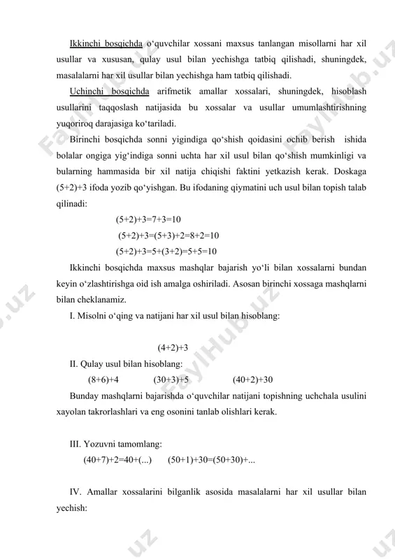 mashqlarni bilan cheklanamiz. i. misolni o‘qing va natijani har xil usul bilan hisoblang: (4+2)+3 ii. qulay usul bilan hisoblang: (8+6)+4 (30+3)+5 (40+2)+30 bunday mashqlarni bajarishda o‘quvchilar natijani topishning uchchala usulini xayolan takrorlashlari va eng osonini tanlab olishlari kerak. iii. yozuvni tamomlang: (40+7)+2=40+(...) (50+1)+30=(50+30)+... iv. amallar xossalarini bilganlik asosida masalalarni har xil usullar bilan yechish: zuhrada 5 ta katak va 3 ta chiziqli daftar bor. 2 tasini ukasiga berdi. zuhrada nechta daftar qoldi? (5+3)–2=8–2=6 (daftar) o‘qituvchi masala shartini o‘zgartirishi mumkin: (5+3)-2=5 (3-2)=5+1=6...... uchinchi bosqichda tegishli qoidaga asoslangan hisoblash usullari ustida ish olib boriladi. har bir hisoblash usuli ustida ishlash metodikasini ko‘rib chiqamiz. sonni yig‘indiga qo‘shish xossalari o‘rganilgandan keyin 34+2, 34+20 hollarga doir usullar qaraladi. тayyorgarlik sifatida nol bilan tugamaydigan ikki xonali sonni xona qo‘shiluvchilarining yig‘indisi shaklida tasvirlash shuningdek, (80+4)+2, (50+4)+20 va hokazo. misollarni qulay usul bilan yechish taklif qilinadi. doskaga 46+30=(40+6)+30=(40+30)+6=76 46+3=(40+6)+3=40+(6+3)=40+9=49 (natijasi hisoblashda 40 ga 30 qo‘shish 70 bo‘ladi, 6 …