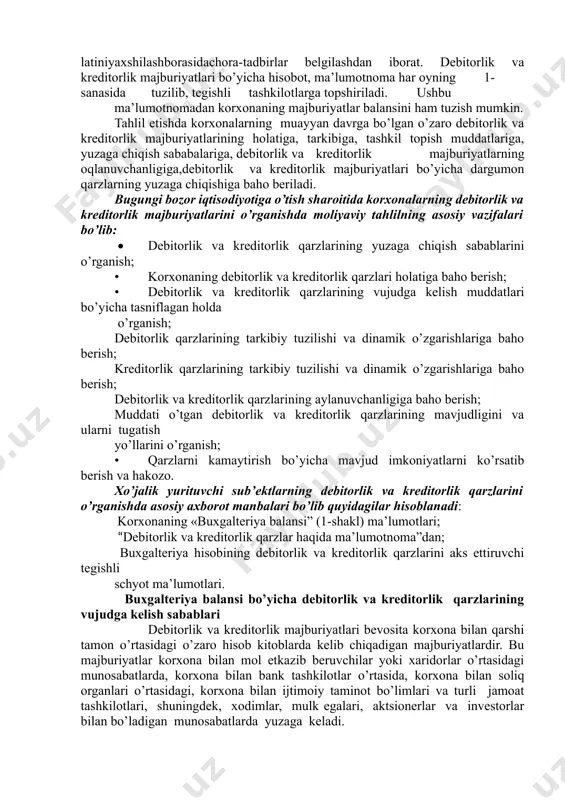 ajburiyatlari aylanish davrini tezlashtirish asosida korxonaning moliyaviy latiniyaxshilashborasidachora-tadbirlar belgilashdan iborat. debitorlik va kreditorlik majburiyatlari bo’yicha hisobot, ma’lumotnoma har oyning 1-sanasida tuzilib, tegishli tashkilotlarga topshiriladi. ushbu ma’lumotnomadan korxonaning majburiyatlar balansini ham tuzish mumkin. tahlil etishda korxonalarning muayyan davrga bo’lgan o’zaro debitorlik va kreditorlik majburiyatlarining holatiga, tarkibiga, tashkil topish muddatlariga, yuzaga chiqish sababalariga, debitorlik va kreditorlik majburiyatlarning oqlanuvchanligiga,debitorlik va kreditorlik majburiyatlari bo’yicha dargumon qarzlarning yuzaga chiqishiga baho beriladi. bugungi bozor iqtisodiyotiga o’tish sharoitida korxonalarning debitorlik va kreditorlik majburiyatlarini o’rganishda moliyaviy tahlilning asosiy vazifalari bo’lib: • debitorlik va kreditorlik qarzlarining yuzaga chiqish sabablarini o’rganish; • korxonaning debitorlik va kreditorlik qarzlari holatiga baho berish; • debitorlik va kreditorlik qarzlarining vujudga kelish muddatlari bo’yicha tasniflagan holda o’rganish; debitorlik qarzlarining tarkibiy tuzilishi va dinamik o’zgarishlariga baho berish; kreditorlik qarzlarining tarkibiy tuzilishi va dinamik o’zgarishlariga baho berish; debitorlik va kreditorlik qarzlarining aylanuvchanligiga baho berish; muddati o’tgan debitorlik va kreditorlik qarzlarining mavjudligini va ularni tugatish yo’llarini o’rganish; • …