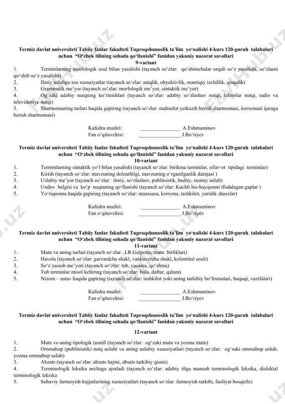 losa) 4. imloviy me’yor (tayanch so‘zlar: asos va qo‘shimchalar imlosi, ko‘chirish qoidalari) 5. tashkiliy hujjatlar (tayanch so‘zlar: guvohnoma, yoʻriqnoma, nizom, qoida, ustav, shartnomalar) kafedra mudiri: _______________ a.eshmuminov fan o‘qituvchisi: ________________ j.bo‘riyev termiz davlat universiteti tabiiy fanlar fakulteti tuproqshunoslik ta’lim ‎yo‘nalishi 4-kurs 120-guruh ‎ ‎talabalari uchun ‎ “o‘zbek tilining sohada qo‘llanishi”‎ fanidan ‎yakuniy nazorat savollari 6-variant 1. kasbiy terminlar (tayanch so‘zlar: leksikologiya, o‘zbek terminologiyasi, sohaviy terminlar) 2. matn lingvistikasiga oid ishlarda ma'lum bir matn tarkibidagi murakkab sintaktik butunlikka nisbatan bo‘linishi haqida tushuncha bering. (tayanch so‘zlar: mikromatn va makromatn) 3. so‘zlashuv uslubi (tayanch so‘zlar: oddiy so‘zlashuv uslubi, adabiy so‘zlashuv uslubi) 4. bosh harflar imlosi (tayanch so‘zlar: joy nomlari, yulduz va sayyoralar) 5. rasmiy uslubning shakllanish xususiyatlari (tayanch so‘zlar: xolislik mazmuniy, to‘liqlik) kafedra mudiri: _______________ a.eshmuminov fan o‘qituvchisi: ________________ j.bo‘riyev termiz davlat universiteti tabiiy fanlar fakulteti tuproqshunoslik ta’lim ‎yo‘nalishi 4-kurs 120-guruh ‎ ‎talabalari uchun ‎ “o‘zbek tilining sohada qo‘llanishi”‎ fanidan ‎yakuniy nazorat savollari …