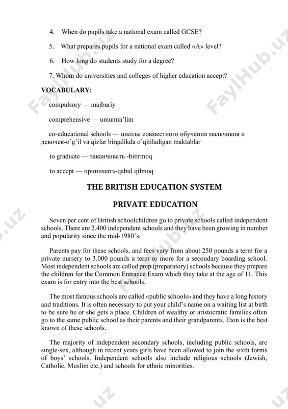 national exam called gcse? 5. what prepares pupils for a national exam called «а» level? 6. how long do students study for a degree? 7. whom do universities and colleges of higher education accept? vocabulary: compulsory — majburiy comprehensive — umumta’lim co-educational schools — школы совместного обучения мальчиков и девочек-o’g’il va qizlar birgalikda o’qitiladigan maktablar to graduate — заканчивать -bitirmoq to accept — принимать-qabul qilmoq the british education system private education seven per cent of british schoolchildren go to private schools called independent schools. there are 2.400 independent schools and they have been growing in number and popularity since the mid-1980’s. parents pay for these schools, and fees vary from about 250 pounds a term for a private nursery to 3.000 pounds a term or more for a secondary boarding school. most independent schools are called prep (preparatory) schools because they prepare the children for the common entrance exam which …