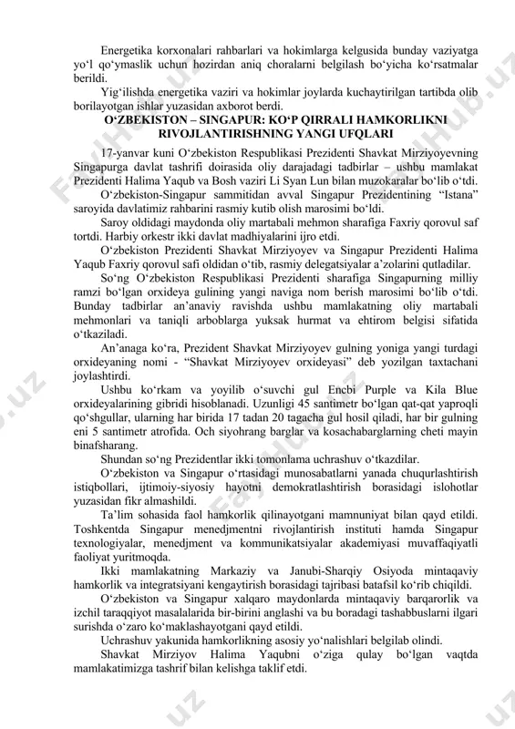 sohasi korxonalarida hisob-kitoblarni tartibga solish va moliyaviy masalalarni hal qilish bo‘yicha topshiriq berildi. energiya ta’minotidagi uzilishlarning sabablari va ko‘rilayotgan choralarni xalqimizga o‘z vaqtida tushuntirib borish kerak. “saxovat va ko‘mak” jamg‘armasidan yolg‘iz qariyalar, ko‘p farzandli ehtiyojmand oilalarga yordam beriladi, og‘ir hollarda ular issiq joylarga ko‘chiriladi. dehqon bozorlarida sharoitlarni yaxshilab, mahsulotlar bezarar saqlanishi va narx-navo barqarorligini ta’minlash ham muhimligi ta’kidlandi. energetika korxonalari rahbarlari va hokimlarga kelgusida bunday vaziyatga yo‘l qo‘ymaslik uchun hozirdan aniq choralarni belgilash bo‘yicha ko‘rsatmalar berildi. yig‘ilishda energetika vaziri va hokimlar joylarda kuchaytirilgan tartibda olib borilayotgan ishlar yuzasidan axborot berdi. o‘zbekiston – singapur: ko‘p qirrali hamkorlikni rivojlantirishning yangi ufqlari 17-yanvar kuni o‘zbekiston respublikasi prezidenti shavkat mirziyoyevning singapurga davlat tashrifi doirasida oliy darajadagi tadbirlar – ushbu mamlakat prezidenti halima yaqub va bosh vaziri li syan lun bilan muzokaralar bo‘lib o‘tdi. o‘zbekiston-singapur sammitidan avval singapur prezidentining “istana” saroyida davlatimiz rahbarini rasmiy kutib olish marosimi bo‘ldi. saroy oldidagi maydonda oliy martabali mehmon sharafiga …