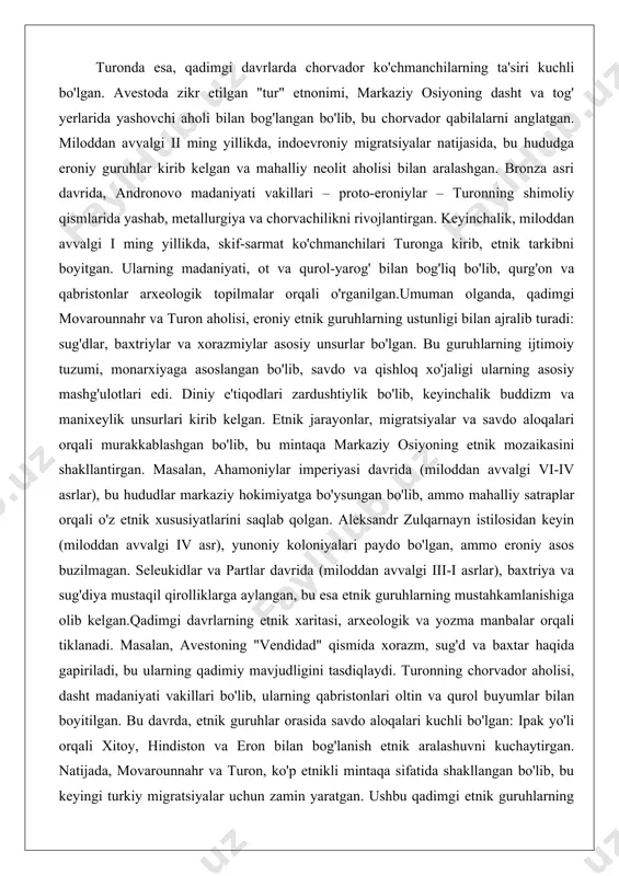 n. bronza asri davrida, andronovo madaniyati vakillari – proto-eroniylar – turonning shimoliy qismlarida yashab, metallurgiya va chorvachilikni rivojlantirgan. keyinchalik, miloddan avvalgi i ming yillikda, skif-sarmat ko'chmanchilari turonga kirib, etnik tarkibni boyitgan. ularning madaniyati, ot va qurol-yarog' bilan bog'liq bo'lib, qurg'on va qabristonlar arxeologik topilmalar orqali o'rganilgan.umuman olganda, qadimgi movarounnahr va turon aholisi, eroniy etnik guruhlarning ustunligi bilan ajralib turadi: sug'dlar, baxtriylar va xorazmiylar asosiy unsurlar bo'lgan. bu guruhlarning ijtimoiy tuzumi, monarxiyaga asoslangan bo'lib, savdo va qishloq xo'jaligi ularning asosiy mashg'ulotlari edi. diniy e'tiqodlari zardushtiylik bo'lib, keyinchalik buddizm va manixeylik unsurlari kirib kelgan. etnik jarayonlar, migratsiyalar va savdo aloqalari orqali murakkablashgan bo'lib, bu mintaqa markaziy osiyoning etnik mozaikasini shakllantirgan. masalan, ahamoniylar imperiyasi davrida (miloddan avvalgi vi-iv asrlar), bu hududlar markaziy hokimiyatga bo'ysungan bo'lib, ammo mahalliy satraplar orqali o'z etnik xususiyatlarini saqlab qolgan. aleksandr zulqarnayn istilosidan keyin (miloddan avvalgi iv asr), yunoniy koloniyalari paydo bo'lgan, ammo eroniy asos buzilmagan. seleukidlar va partlar …