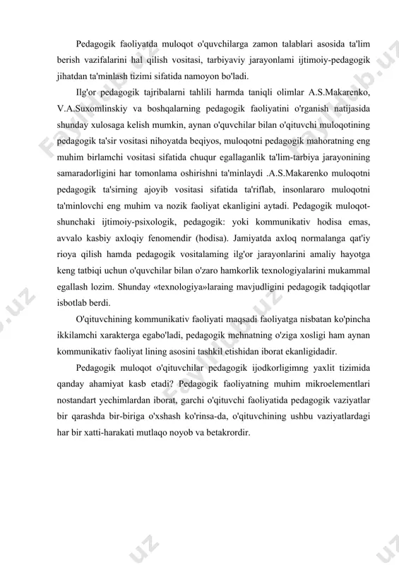 uhim mikroelementlari nostandart yechimlardan iborat, garchi o'qituvchi faoliyatida pedagogik vaziyatlar bir qarashda bir-biriga o'xshash ko'rinsa-da, o'qituvchining ushbu vaziyatlardagi har bir xatti-harakati mutlaqo noyob va betakrordir. o'qituvchining ijodiy pedagogik faoliyati tahlil qilinganda, mukammal shaklga ega bo'lgan tizimlardan iborat ekanligini ko'ramiz: - o'qituvchining sinfda, o'quvchilar jamoasi bilan ta'lim-tarbiyaviy maqsadlarga qaratilgan ijodiy tayyorgariigi; - o'quvchilar bilan bevosita o'zaro hamkorlik asosidagi ijodkorlik. o'qituvchining pedagogik muloqoti jarayonidagi ijodkoliigi bir nechta ko'rinishda namoyon bo'ladi: · o'qituvchming o'quvchilarni mukammal bilish jarayonidagi ijodkorligi; · ular bilan o'zaro hamkorlik tizimidagi ijodkorlik; · o'quvchiga bevosita ta'sirni tashkil qilishdagi ijodkorligi; · o'z; xulq-atvormi boshqara olishda (muloqotni o'zini-o'zi bilgan holda bir maromda olib borish) ijodkorlik; - o'quvchilar bilan o'zaro munosabatlarni tashikil qilish jarayonida ijodkorlik. modomiki shunday ekan, ta'kidlash lozimki, o'qituvchming muloqoti kasbiy-ijodiy kategoriya boiib, pedagogik faoliyatda o'qituvchi tomonidan ko'plab kommunikativ vazifalarni hal qilish jarayoni va ijobiy natijalar majmuasidir. o'qituvchi ta'lim-tarbiya jarayonida muntazam pedagogik ta'sir o'tkazish metodlari bilan ishlaydi: masalan, dars jarayonida yangi …