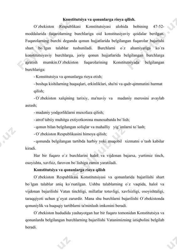 gilab beradi. «demokratik jamiyat qurish uchun, demokratik tamoyillarni to`la qaror toptirish uchun, eng avvalo mo`'tabar zaminda tavallud va tarbiya topgan shaxs, o`zini aynan shu yurt farzandi deb biluvchi inson o`z davlati, o`z xalqi oldidagi, uni katta umidlar bilan tarbiya qilgan, voyaga yetkazgan jamiyat oldidagi burchini ado etishi kerak... uar qaysi fuqaro, uar birimiz: «shu davlat, shu jamiyat menga nima berdi?» deb emas, balki «men uzim vatanimga, elu yurtimga nima berdim?» - deb o`ylashimiz va shu aqida bilan yashashimiz kerak»[1], deya ta'kidlagan edi prezidentimiz. konstitutsiya va qonunlarda belgilab quyilgan burchlarni bajarishi fuqarolarni shu davlat konstitutsiyasi va qonunlarini tan olganligini anglatadi. mazkur konstitutsiyaviy talab zamirida mamlakatimizda qat'iy qonuniylik tartibini ta'minlash imkonini beradi. qonuniylik – davlatda, jamiyatda mustahkam huquqiy tartib, barqarorlik tinchlik va osoyishtalikning asosidir. konstitutsiya va qonunlarga rioya etish burchi huquqiy munosabatlarning barcha sub'ektlari uchun umumiy talabdir. uning ma'nosi shuki, har bir fuqaro hayot faoliyatining barcha sohalarida konstitutsiya va qonunlarga muvofiq hatti-harakat …