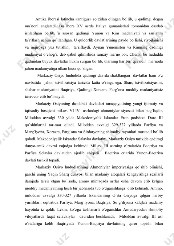 `zgarishlarga olib kelmadi. ammo, miloddan avvalgi 330-327 yillarda iskandarning o`rta osiyoga qilgan harbiy yurishlari, oqibatida parfiya, marg`iyona, baqtriya, so`g`diyona xalqlari madaniy hayotida iz qoldi. lekin, ko`zga tashlanarli o`zgarishlar amudaryodan shimoliy viloyatlarda faqat selavkiylar davridan boshlanadi. miloddan avvalgi iii asr o`rtalariga kelib baqtriyada yunon-baqtriya davlatining qaror topishi bilan mahalliy madaniyatga ellinizm elementlarining kirib kelishi jadallashdi. bu jarayon ayniqsa moddiy madaniyatda, uning me`moriy qurilish jabhalarida yaqqol ko`zga tashlanadi. o`rta osiyoning janubiy rayonlarini keng xalqaro munosabatlarga tortilishi, o`lka viloyatlarining qadimgi sharq va yunoniston, makedoniya davlatlari bilan keng madaniy va savdo aloqalarda bo`lishi o`z navbatida uning markaziy va shimoliy viloyatlari –so`g`d, xorazm, shosh va qadimgi farg`onani ham chetlab o`tmadi. o`sha davr madaniy hayotidagi yuksalishlar baqtriyada dalvarzintepada, eski termiz, jondavlattepa: so`g`dda afrosiyob, erqo`rg`on, poykent; xorazmda jonbasqal`a, ayozqal`a, tuproqqal`a; chochda qanqa, shoshtepa, qovunchitepa; qadimgi farg`onada asxikent, koson, marhamat kaba yodgorliklar va yuzlab kichik shaharlar va qishloqlar shaklidagi arxeologik yodgorliklar misolida ko`zga tashlanadi. miloddan avvalgi ii asrning …
