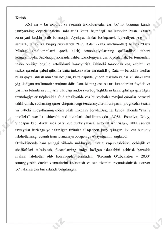 raqamlashtirish, ochiqlik va shaffoflikni ta’minlash, fuqarolarning sudga bo‘lgan ishonchini oshirish borasida muhim islohotlar olib borilmoqda. jumladan, "raqamli o‘zbekiston – 2030" strategiyasida davlat xizmatlarini ko‘rsatish va sud tizimini raqamlashtirish ustuvor yo‘nalishlardan biri sifatida belgilangan. big data texnologiyasi: asosiy tushunchalar va imkoniyatlar big data texnologiyasi zamonaviy axborot jamiyatida muhim o'rin egallagan bo'lib, u katta hajmdagi ma'lumotlarni samarali boshqarish, saqlash va tahlil qilishga qaratilgan kompleks yondashuvni ifodalaydi. ushbu texnologiya an'anaviy ma'lumotlar bazalari va tahlil usullari bilan ishlay olmaydigan darajada katta va murakkab ma'lumotlar to'plamlarini qayta ishlash imkoniyatini beradi. big data ning rivojlanishi kompyuter texnologiyalari, internet va sensorlarning keng tarqalishi bilan bog'liq bo'lib, u biznes, fan, tibbiyot va boshqa sohalarda qo'llanilmoqda. ushbu bo'limda big data ning asosiy tushunchalari va imkoniyatlari batafsil ko'rib chiqiladi, shu jumladan uning ta'rifini berish, xususiyatlarini tahlil qilish va yuridik sohadagi ahamiyatini baholash. big data nima? big data – bu an'anaviy ma'lumotlar bazalari va dasturiy ta'minot vositalari yordamida qayta ishlanmaydigan darajada …