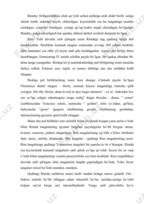 birliklari funt, unsiy, sitsilin, drahmadir. mis tangalar - qadimgi rim tangalarining asosi. rim tangalaraga qadimgi yunoniston tangalari bir qancha ta`sir o’tkazgan. rimda esa keyinchalik kumush tangalarni zarb qilish yo’lga qo’yildi. keyin bir oz vaqt o’tishi bilan tangalarning vaznini pasaytirilishi yuz bera boshladi. rim respublikasi davrida zarb qilingan oltin tangalarini haqida gapiradigan bo’lsak, yuliy sezar tangalari misol bo’lishi mumkin. mumkin. qadimgi rimda zarbhona ustasi kasbi otadan bolaga meros qolardi. ota - bobosi zarbchi bo’lib ishlagan odam ishonchli bo’lar, nasldan-naslga ko’chib kelgan san’at borga sari takomillashardi. tanga zarb qiluvchilar ba’zi imtiyozlardan foydalansalar hamki, ularning ish sharoitlari nihoyatda og’ir edi. davlat pul chiqarishi lozim paytlarda tanga yasovchilar yigirma soatlab uzluksiz ishlardilar. mana so’z pulning paydo bo’lishi, tangalarning dunyoga kelishi qanchalar mashaqqatli bo’lgan. lekin bu yaratilgan tangalar bizga qadimiy davr haqida ma’lumot beruvchi hisoblanadi. tangalar siyosiy kurashlar odamlarning bir-biriga munosabatlari haqida ham xikoya qiladi. rivoyatlarga qaraganda rimga yoshligida bo’rini emgan aka-uka rim va romul …