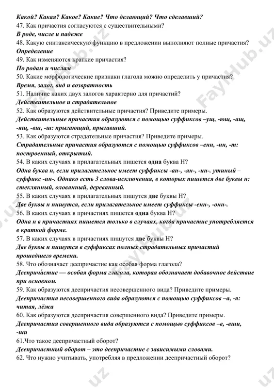 астий? действительное и страдательное 52. как образуются действительные причастия? приведите примеры. действительные причастия образуются с помощью суффиксов –ущ, -ющ, -ащ, -ящ, -вш, -ш: прыгающий, прыгавший. 53. как образуются страдательные причастия? приведите примеры. страдательные причастия образуются с помощью суффиксов –енн, -нн, -т: построенный, открытый. 54. в каких случаях в прилагательных пишется одна буква н? одна буква н, если прилагательное имеет суффиксы -ан-, -ян-, -ин-. утиный – суффикс -ин-. однако есть 3 слова-исключения, в которых пишется две буквы н: стеклянный, оловянный, деревянный. 55. в каких случаях в прилагательных пишутся две буквы н? две буквы н пишутся, если прилагательное имеет суффиксы -енн-, -онн-. 56. в каких случаях в причастиях пишется одна буква н? одна н в причастиях пишется только в случаях, когда причастие употребляется в краткой форме. 57. в каких случаях в причастиях пишутся две буквы н? две буквы н пишутся в суффиксах полных страдательных причастий прошедшего времени. 58. что обозначает деепричастие как …