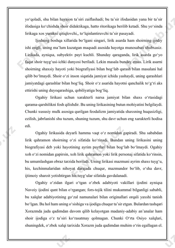 kasi mazmuni ayrim shaxs tuyg‘u, his, kechinmalaridan nihoyat darajada chuqur, mazmundor bo‘lib, o‘sha davr, ijtimoiy sharoit yetishtirgan his tuyg‘ular sifatida gavdalanadi. ogahiy o‘zidan ilgari o‘tgan o‘zbek adabiyoti vakillari ijodini ayniqsa navoiy ijodini qunt bilan o‘rgangan; fors-tojik tilini mukammal bilganligi sababli, bu xalqlar adabiyotining go‘zal namunalari bilan originallari orqali yaxshi tanish bo‘lgan. bu hol ham uning o‘sishiga va ijodiga chuqur ta’sir etgan. bulardan tashqari xorazmda juda qadimdan davom qilib kelayotgan madaniy-adabiy an’analar ham shoir ijodiga o‘z ta’siri ko‘rasatmay qolmagan. chunki o‘rta osiyo xalqlari, shuningdek, o‘zbek xalqi tarixida xorazm juda qadimdan muhim o‘rin egallagan el. qadimgi xorazm insoniyat madaniyati tarixida o‘zlarining jahonshumul ensiklopedik ilmlari bilan ma’lum davrda butun dunyo ilmi, madaniyati rivojiga zo‘r hissa qo‘shgan mashhur olimlar muso xorazmiy, beruniy, umar jag‘miniy, zamahshariylarning vatani. buxoroda yetishgan ulug‘olim abu ali ibn sino xorazm olimlari baln ilmiy hamkorlikda bo‘lgan. abu ali ibn sino ma’lum vaqt xorazm davlatining markazi-eski (ko‘hna) urganch shahriga kelib yashagan. ogahiy …