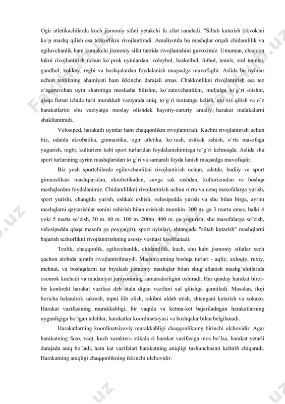 jalga to`g`ri olishni, qisqa fursat ichida turli murakkab vaziyatda aniq, to`g`ri tuxtamga kelish, uni xis qilish va o`z harakatlarini shu vaziyatga moslay olishdek hayotiy-zaruriy amaliy harakat malakalarni shakllantiradi. velosiped, harakatli uyinlar ham chaqqonlikni rivojlantiradi. kuchni rivojlantirish uchun biz, odatda akrobatika, gimnastika, ogir atletika, ko`rash, eshkak zshish, o`rta masofaga yugurish, regbi, kulturizm kabi sport turlaridan foydalanishimizga to`g`ri kelmoqda. aslida shu sport turlarining ayrim mashqlaridan to`g`ri va samarali foyda lanish maqsadga muvofiqdir. biz yosh sportchilarda egiluvchanlikni rivojlantirish uchun, odatda, badiiy va sport gimnastikasi mashqlaridan, akrobatikadan, suvga sak rashdan, kulturizmdan va boshqa mashqlardan foydalanimiz. chidamlilikni rivojlantirish uchun o`rta va uzoq masofalarga yurish, sport yurishi, changida yurish, eshkak eshish, velosipedda yurish va shu bilan birga, ayrim mashqlarni qaytarishlar sonini oshirish bilan erishish mumkin. 300 m. ga 3 marta emas, balki 4 yoki 5 marta so`zish, 30 m. 60 m. 100 m. 200m. 400 m. ga yugurish; shu masofalarga so`zish, velosipedda qisqa masofa ga poyga(git), …