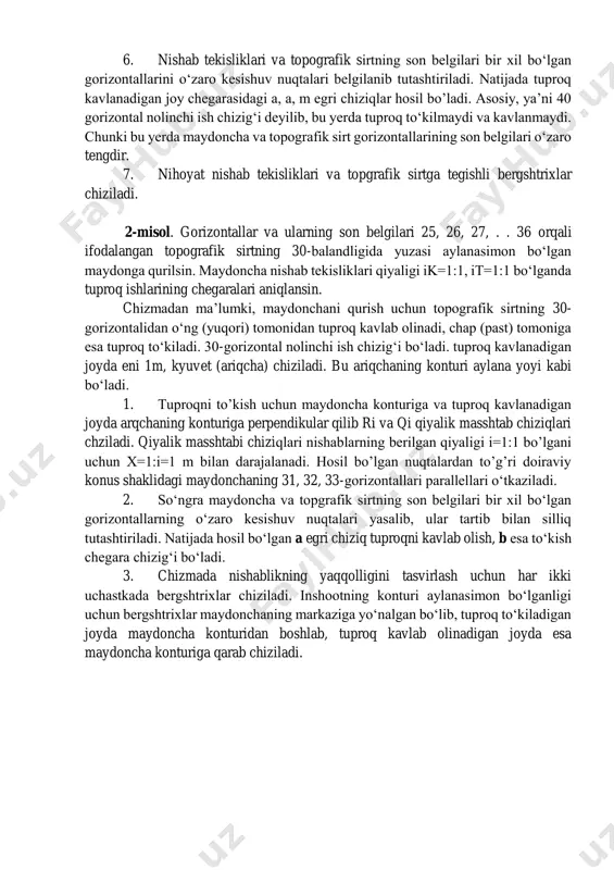 esa to‘kish chegara chizig‘i bo‘ladi. 3. chizmada nishablikning yaqqolligini tasvirlash uchun har ikki uchastkada bergshtrixlar chiziladi. inshootning konturi aylanasimon bo‘lganligi uchun bergshtrixlar maydonchaning markaziga yo‘nalgan bo‘lib, tuproq to‘kiladigan joyda maydoncha konturidan boshlab, tuproq kavlab olinadigan joyda esa maydoncha konturiga qarab chiziladi. nazorat uchun savollar: 1. tоpоgrаfik sirt qаndаy sirt? 2. tоpоgrаfik sirt chizmаdа nimаlаr bilаn bеrilаdi? 3. topografik sirtning son belgilari nimani ifodalaydi? 4. tuproq ishlari chegarasini aniqlash algoritmini aytib bering. 5. nolinchi chiziq nima?