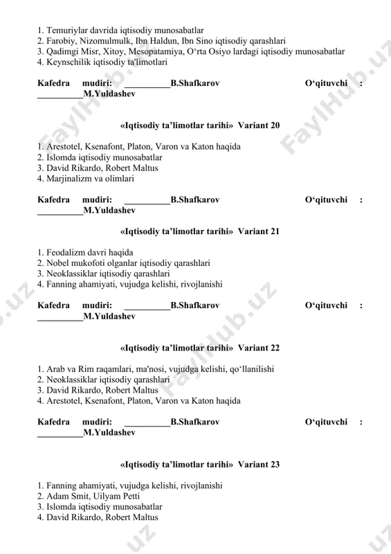 otel, ksenafont, platon, varon va katon haqida 4. farobiy, nizomulmulk, ibn haldun, ibn sino iqtisodiy qarashlari kafedra mudiri: __________b.shafkarov o‘qituvchi : __________m.yuldashev «iqtisodiy ta’limotlar tarihi» variant 28 1. nobel mukofoti olganlar iqtisodiy qarashlari 2. islomda iqtisodiy munosabatlar 3. fanning ahamiyati, vujudga kelishi, rivojlanishi 4. o‘zbekistondagi iqtisodiy tizim yaratilishi va rivojlanishi kafedra mudiri: __________b.shafkarov o‘qituvchi : __________m.yuldashev «iqtisodiy ta’limotlar tarihi» variant 29 1. klassik maktab haqida umumiy ma'lumotlar 2. quldorlik davri, o‘ziga xosligi, olimlar, mashxur iboralar 3. keynschilik iqtisodiy ta'limotlari 4. fiziokratlar maktabi kafedra mudiri: __________b.shafkarov o‘qituvchi : __________m.yuldashev «iqtisodiy ta’limotlar tarihi» variant 30 1. merkantilizm va undagi iqtisodiy qarashlar 2. nobel mukofoti olganlar iqtisodiy qarashlari 3. adam smit, uilyam petti 4. neoklassiklar iqtisodiy qarashlari kafedra mudiri: __________b.shafkarov o‘qituvchi : __________m.yuldashev «iqtisodiy ta’limotlar tarihi» variant 31 1. klassik maktab haqida umumiy ma'lumotlar 2. farobiy, nizomulmulk, ibn haldun, ibn sino iqtisodiy qarashlari 3. temuriylar davrida iqtisodiy munosabatlar 4. arab va rim raqamlari, …