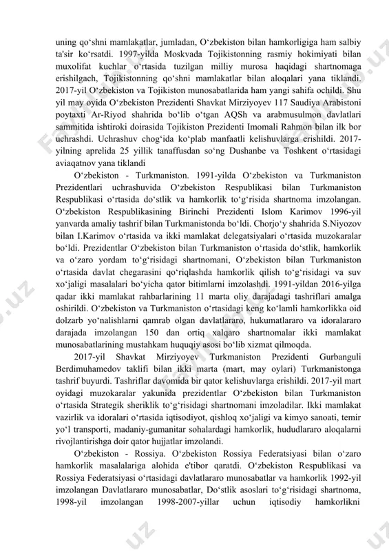 ‘rtasida do‘stlik va hamkorlik to‘g‘risidagi shartnoma asosida mustahkamlanib bordi. qozog‘iston prezidenti n.nazarboyev 1994-yil yanvarda rasmiy davlat tashrifi bilan o‘zbekistonda bo‘ldi. ikki prezident o‘zbekiston bilan qozog‘iston o‘rtasida tovarlar, xizmatlar, sarmoyalar va ishchi kuchlarning erkin o‘tib turishini nazarda tutuvchi hamda o‘zaro kelishilgan kredit, hisob-kitob, budjet, soliq, narx, boj va valuta siyosatini ta'minlash to‘g‘risida shartnomani imzoladilar. 1998-yil oktabrda o‘zbekiston va qozog‘iston o‘rtasida abadiy do‘stlik shartnomasi imzolandi. o‘zbekiston va qozog‘iston prezidentlarining toshkentda 2000-yil bo‘lgan uchrashuvida ikki davlat chegaralarini aniq belgilab olishga bag‘ishlangan uchrashuvi bo‘ldi. muzokaralar yakunida “o‘zbekiston respublikasi prezidenti va qozog‘iston respublikasi prezidentining qo‘shma bayonoti” imzolandi o‘zbekiston - qirg‘iziston. o‘zbekistonning qirg‘iziston bilan ikki tomonlama hamkorligi o‘zbekiston respublikasi bilan qirg‘iziston respublikasi o‘rtasida do‘stlik, hamkorlik va o‘zaro yordam haqida shartnoma asosida yo‘lga qo‘yildi va rivojlantirilmoqda. bu shartnoma toshkentda 1992-yil qirg‘iziston prezidenti askar akayevning o‘zbekistonga rasmiy davlat tashrifi paytida imzolangan edi. mamlakatimiz birinchi prezidenti islom karimovning 1993-yil qirg‘izistonga qilgan rasmiy davlat tashrifi paytida o‘sh shahrida o‘zbekiston va …