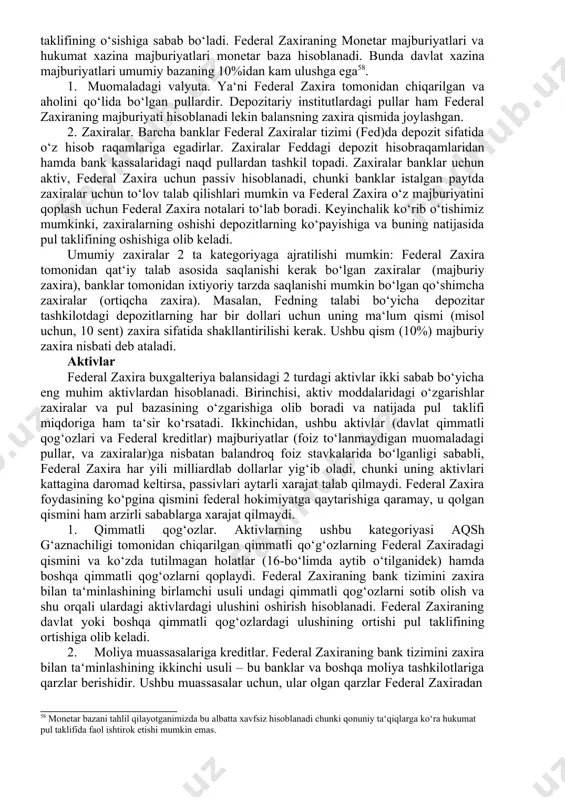 axira o‘z majburiyatini qoplash uchun federal zaxira notalari to‘lab boradi. keyinchalik ko‘rib o‘tishimiz mumkinki, zaxiralarning oshishi depozitlarning ko‘payishiga va buning natijasida pul taklifining oshishiga olib keladi. umumiy zaxiralar 2 ta kategoriyaga ajratilishi mumkin: federal zaxira tomonidan qat‘iy talab asosida saqlanishi kerak bo‘lgan zaxiralar (majburiy zaxira), banklar tomonidan ixtiyoriy tarzda saqlanishi mumkin bo‘lgan qo‘shimcha zaxiralar (ortiqcha zaxira). masalan, fedning talabi bo‘yicha depozitar tashkilotdagi depozitlarning har bir dollari uchun uning ma‘lum qismi (misol uchun, 10 sent) zaxira sifatida shakllantirilishi kerak. ushbu qism (10%) majburiy zaxira nisbati deb ataladi. aktivlar federal zaxira buxgalteriya balansidagi 2 turdagi aktivlar ikki sabab bo‘yicha eng muhim aktivlardan hisoblanadi. birinchisi, aktiv moddalaridagi o‘zgarishlar zaxiralar va pul bazasining o‘zgarishiga olib boradi va natijada pul taklifi miqdoriga ham ta‘sir ko‘rsatadi. ikkinchidan, ushbu aktivlar (davlat qimmatli qog‘ozlari va federal kreditlar) majburiyatlar (foiz to‘lanmaydigan muomaladagi pullar, va zaxiralar)ga nisbatan balandroq foiz stavkalarida bo‘lganligi sababli, federal zaxira har yili milliardlab dollarlar yig‘ib oladi, …