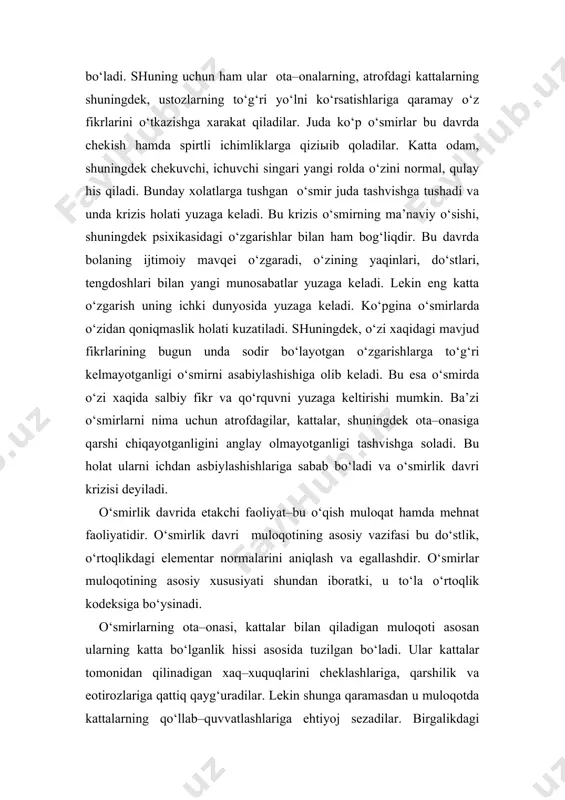 ir juda tashvishga tushadi va unda krizis holati yuzaga keladi. bu krizis o‘smirning ma’naviy o‘sishi, shuningdek psixikasidagi o‘zgarishlar bilan ham bog‘liqdir. bu davrda bolaning ijtimoiy mavqei o‘zgaradi, o‘zining yaqinlari, do‘stlari, tengdoshlari bilan yangi munosabatlar yuzaga keladi. lekin eng katta o‘zgarish uning ichki dunyosida yuzaga keladi. ko‘pgina o‘smirlarda o‘zidan qoniqmaslik holati kuzatiladi. shuningdek, o‘zi xaqidagi mavjud fikrlarining bugun unda sodir bo‘layotgan o‘zgarishlarga to‘g‘ri kelmayotganligi o‘smirni asabiylashishiga olib keladi. bu esa o‘smirda o‘zi xaqida salbiy fikr va qo‘rquvni yuzaga keltirishi mumkin. ba’zi o‘smirlarni nima uchun atrofdagilar, kattalar, shuningdek ota–onasiga qarshi chiqayotganligini anglay olmayotganligi tashvishga soladi. bu holat ularni ichdan asbiylashishlariga sabab bo‘ladi va o‘smirlik davri krizisi deyiladi. o‘smirlik davrida etakchi faoliyat–bu o‘qish muloqat hamda mehnat faoliyatidir. o‘smirlik davri muloqotining asosiy vazifasi bu do‘stlik, o‘rtoqlikdagi elementar normalarini aniqlash va egallashdir. o‘smirlar muloqotining asosiy xususiyati shundan iboratki, u to‘la o‘rtoqlik kodeksiga bo‘ysinadi. o‘smirlarning ota–onasi, kattalar bilan qiladigan muloqoti asosan ularning katta bo‘lganlik hissi asosida …