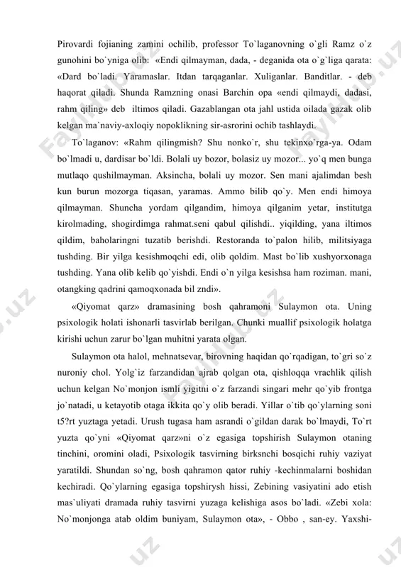 rur bo`lgan muhitni yarata olgan. sulaymon ota halol, mehnatsevar, birovning haqidan qo`rqadigan, to`gri so`z nuroniy chol. yolg`iz farzandidan ajrab qolgan ota, qishloqqa vrachlik qilish uchun kelgan no`monjon ismli yigitni o`z farzandi singari mehr qo`yib frontga jo`natadi, u ketayotib otaga ikkita qo`y olib beradi. yillar o`tib qo`ylarning soni t5?rt yuztaga yetadi. urush tugasa ham asrandi o`gildan darak bo`lmaydi, to`rt yuzta qo`yni «qiyomat qarz»ni o`z egasiga topshirish sulaymon otaning tinchini, oromini oladi, psixologik tasvirning birksnchi bosqichi ruhiy vaziyat yaratildi. shundan so`ng, bosh qahramon qator ruhiy -kechinmalarni boshidan kechiradi. qo`ylarning egasiga topshirysh hissi, zebining vasiyatini ado etish mas`uliyati dramada ruhiy tasvirni yuzaga kelishiga asos bo`ladi. «zebi xola: no`monjonga atab oldim buniyam, sulaymon ota», - obbo , san-ey. yaxshi-yaxshi. -zebo xola - siz bo`lsangiz, kimmiz unga deysiz. urushdan keyin kelaman degan, sizlar bilan turaman degan. kelmasa. . . kelmasa. . . sizni kimga tashlab ketaman? huvillagan hovlida bir o`zingiz.» muallif inson qalbidagi e`zozlanishi zarur …
