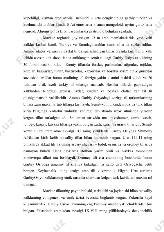 ili xukmronlik kilgan. urta asrlarda garbiyosiyo xalklarining etnik tarixida sharkdan kelgan turk kabilalari muxim rol uynagan. mazkur tillarning paydo bulishi, tarkalishi va joylanishi bilan maxalliy xalklarning etnogenezi va etnik tarixi bevosita boglanib ketgan. yukorida kayd kilganimizdek, garbiy osiyo jaxonning eng kadimiy madaniyat uchoklaridan biri bulgan. falastinda eramizdan avvalgi 1x-vii1 ming yilliklardayok dexkonchilik va chorvachilik rivojlana boshlagan. mesopotamiya va garbiy eronda eramizdan avval 4-5 ming yillar mukaddam irrigasiya dexkonchiligi paydo bulgan.finikiyaliklar yaratgan alfavit xozirgi yozuv sistemalarining negizidir. bu yerda eng kadimiy monoteistik dinlar: xristian, iudaizm va islom shakllangan. urta asrlarda xam yuksak madaniyat yaratgan arab, saljukiy va gaznaviy kabi yirik davlatlar xukmronlik kilgan. mazkur davlatlar turli elat va xalklar yashagan, xilma-xil etnoslarning almashinib aralashishi jarayoni doimo davom etib turgan. eramizdan avvalgi 1 ming yilliklarda paydo bulgan xind-yevropa tillaridagi xalklar garbiy osiyoning ancha kismini bosib olib midiya, persiya, keyinrok parfiya va boktriya kabi kudratli despotik davlatlarni yaratganlar. bu davlatlarda yashagan maxalliy elatlar …