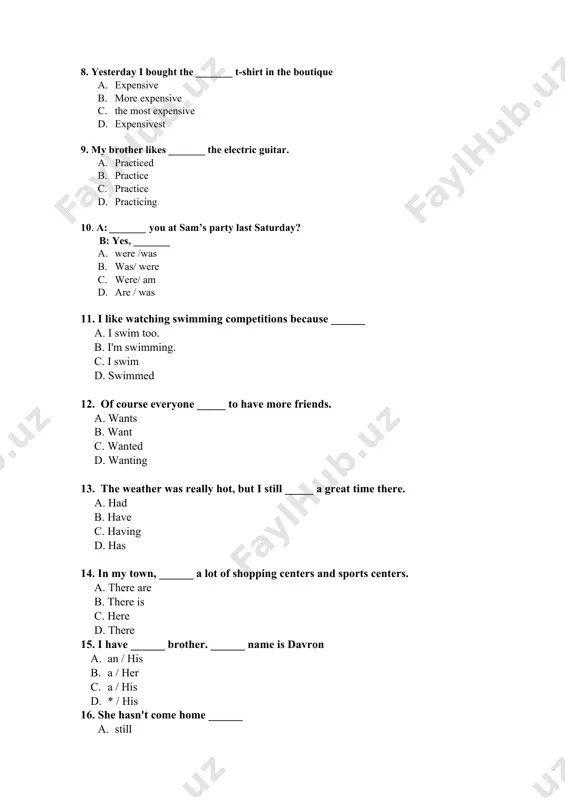 the most expensive d. expensivest 9. my brother likes _______ the electric guitar. a. practiced b. practice c. practice d. practicing 10. a: _______ you at sam’s party last saturday? b: yes, _______ a. were /was b. was/ were c. were/ am d. are / was 11. i like watching swimming competitions because ______ a. i swim too. b. i'm swimming. с. i swim d. swimmed 12. of course everyone _____ to have more friends. a. wants b. want c. wanted d. wanting 13. the weather was really hot, but i still _____ a great time there. a. had b. have c. having d. has 14. in my town, ______ a lot of shopping centers and sports centers. a. there are b. there is c. here d. there 15. i have ______ brother. ______ name is davron a. an / his b. a / her c. a / his d. …