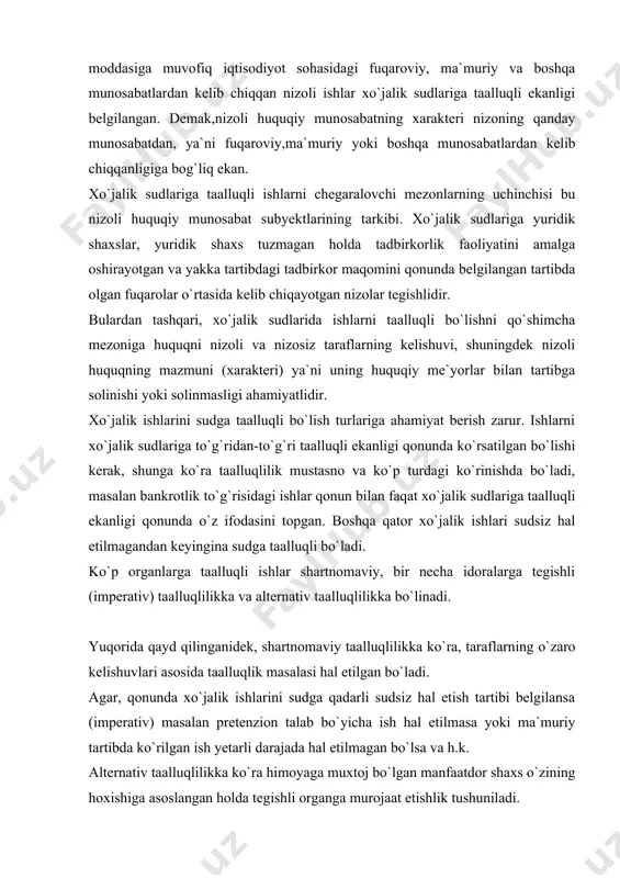 . yuqorida qayd qilinganidek, shartnomaviy taalluqlilikka ko`ra, taraflarning o`zaro kelishuvlari asosida taalluqlik masalasi hal etilgan bo`ladi. agar, qonunda xo`jalik ishlarini sudga qadarli sudsiz hal etish tartibi belgilansa (imperativ) masalan pretenzion talab bo`yicha ish hal etilmasa yoki ma`muriy tartibda ko`rilgan ish yetarli darajada hal etilmagan bo`lsa va h.k. alternativ taalluqlilikka ko`ra himoyaga muxtoj bo`lgan manfaatdor shaxs o`zining hoxishiga asoslangan holda tegishli organga murojaat etishlik tushuniladi. sud amaliyotida iqtisodiy masalalardan kelib chiqadigan ayrim nizolar umumiy sudlarga ham tegishli bo`lishi mumkin. shu tufayli umumiy sudlarga taalluqli bo`lishi uchun quyidagilarga e`tibor berish lozim, jumladan: 1) umumiy sudlarga fuqarolar o`rtasida kelib chiqqan nizolar, agar ular tadbirkorlikdan kelib chiqmagan bo`lsa; 2) tashkilotlar o`rtasida kelib chiqqan nizolar, ular ham tadbirkorlik faoliyati bilan bog`liq bo`lmaganligi talab qilinadi. 1 yuqorida qayd etib o`tilgan fikrlardan xulosa qilib, xo`jalik sudlari faqat o`zining vakolatiga kiritilgan ishlarni,ya`ni faqat xo`jalik sudlariga taalluqli bo`lgan ishlarnigina ko`rishi mumkin. xpkning 23-moddasiga muvofiq xo`jalik sudlarga quyidagi ishlar taalluqli …