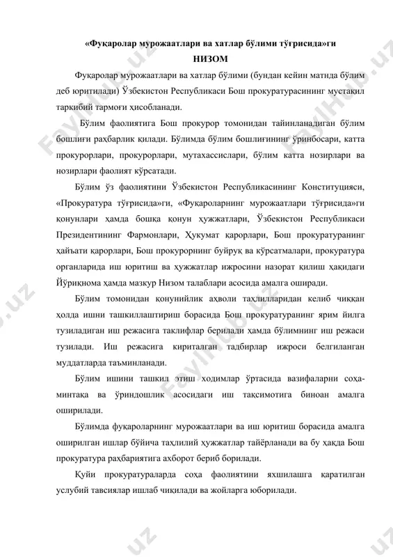 ​лади. бўлимда тезкор йиғилишлар ўтказиб борилади ва уларда соҳага тааллуқли, шунингдек бевосита ходимларнинг фаолияти билан боғлиқ масалалар муҳокама қилинади. бўлимда амалга оширилган ишлар юзасидан ҳар чоракда ҳисобот тузилиб, ташкилий-назорат ва таҳлилот бошқармасига топширилади. ҳисоботларнинг ҳаққонийлиги учун масъулият бўлим бошлиғи зиммасида бўлади. заруратга кўра вилоятлар прокуратуралари ва уларга тен​глаштирилган прокуратуралардан соҳага оид таҳлилий ахборот​лар талаб қилиб олинади. бўлим фаолиятини бош прокурорнинг соҳа бўйича ўринбосари назорат қилади ва соҳада амалга оширилган ишлар юзасидан бош прокурорга ахборот бериб боради. бўлим бош прокуратуранинг таркибий тармоқлари, ўзбекистон республикаси президенти девони, олий мажлис, суд ва бошқа тегишли идоралар ҳамда жамоатчилик билан ҳам​корликда ишларни ташкил этади. вилоятлар прокурорлари ва уларга тенглаштирилган прокурорларнинг фуқароларнинг мурожаатлари ва хатлар бўйича катта ёрдамчилари (бундан кейин матнда катта ёрдамчилар деб юритилади) ўз фаолиятини мазкур низом талаблари асосида амалга оширади. бўлимнинг асосий вазифаси ва фаолият йўналишлари: бўлим прокуратура органларида фуқароларнинг ариза ва шикоятларини ҳамда юридик шахсларнинг мурожаатларини қо​нунда белгиланган тартибда қабул қилинишини ва …