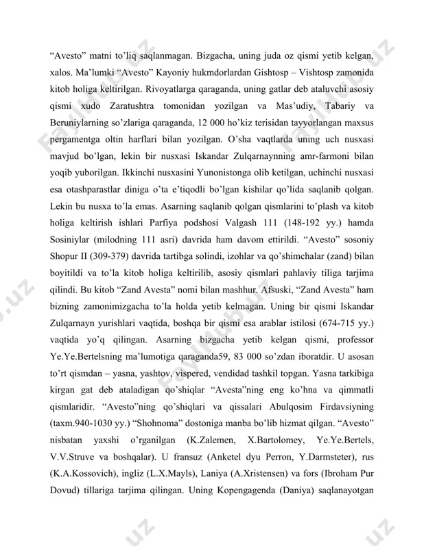 him pur dovud tarafidan ham e’tirof etildi. “avesto” matni to’liq saqlanmagan. bizgacha, uning juda oz qismi yetib kelgan, xalos. ma’lumki “avesto” kayoniy hukmdorlardan gishtosp – vishtosp zamonida kitob holiga keltirilgan. rivoyatlarga qaraganda, uning gatlar deb ataluvchi asosiy qismi xudo zaratushtra tomonidan yozilgan va mas’udiy, tabariy va beruniylarning so’zlariga qaraganda, 12 000 ho’kiz terisidan tayyorlangan maxsus pergamentga oltin harflari bilan yozilgan. o’sha vaqtlarda uning uch nusxasi mavjud bo’lgan, lekin bir nusxasi iskandar zulqarnaynning amr-farmoni bilan yoqib yuborilgan. ikkinchi nusxasini yunonistonga olib ketilgan, uchinchi nusxasi esa otashparastlar diniga o’ta e’tiqodli bo’lgan kishilar qo’lida saqlanib qolgan. lekin bu nusxa to’la emas. asarning saqlanib qolgan qismlarini to’plash va kitob holiga keltirish ishlari parfiya podshosi valgash 111 (148-192 yy.) hamda sosiniylar (milodning 111 asri) davrida ham davom ettirildi. “avesto” sosoniy shopur ii (309-379) davrida tartibga solindi, izohlar va qo’shimchalar (zand) bilan boyitildi va to’la kitob holiga keltirilib, asosiy qismlari pahlaviy tiliga tarjima qilindi. bu kitob …