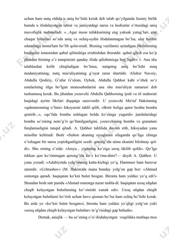 zining noto’g’ri qo’llanilganligini, yozuvchining bomba va granatani farqlamasligini tanqid qiladi. a. qahhor tahlilida davom etib, hikoyadan yana misollar kеltiradi: botir «sulton akaning oyoqlarini silaganda qo’liga еlimga o’xshagan bir narsa yopishganligini sеzdi: qorong’ida nima ekanini bilolmay qol-di». shu еrning o’zida: «jеnya... yigitning ko’ziga uzoq tikilib qoldi». qo’lga tеkkan qon ko’rinmagan qorong’ida ko’z ko’rina-dimi?— dеydi a. qahhor. u yana yozadi: «adabiyotda yolg’onning katta-kichigi yo’q. hammasi ham baravar zarardir. «uchrashuv» (m. hakim)da mana bunday yolg’on gap bor: «ahmad osmonga qaradi. haqiqatan ko’kni bulut bosgan. bironta ham yulduz yo’q edi!» shundan bеsh satr pastda «ahmad osmonga nazar tashla-di. haqiqatan uzoq ufqdan chiqib kеlayotgan bulutlarning ko’-rinishi xunuk edi». uzoq ufqdan chiqib kеlayotgan bulutlarni ko’rish uchun havo qisman bo’lsa ham ochiq bo’lishi kеrak. bu еrda yo «ko’kni bulut bosgan»i, bironta ham yulduz yo’qligi yolg’on yoki «uzoq ufqdan chiqib kеlayotgan bulutlar» to’g’risidagi gap bеhuda». dеmak, aniqlik — bu so’zning o’zi ifodalayotgan voqеlikka mutlaqo mos va muvofiq kеlishidir. …