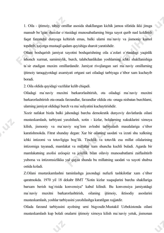 aodati va xayoti shubxa ostida koladi. z.oilani mustaxkamlashni taminlashga jaxondagi nufuzli tashkilotlar xam e`tibor qaratmokda. 1970 yil 18 dekabr bmt "xotin kizlar xuquqlarini barcha shakllariga barxam berish tug`risida konvensiya" kabul kilindi. bu konvensiya jamiyatdagi ma`naviy muxitni barkarorlashtirish, oilaning ijtimoiy, iktisodiy asoslarini mustaxkamlash, yoshlar tarbiyasini yaxshilashga karatilgan xujjatdir. oilada farzand tarbiyasini ayolning urni biqyosdir.mustakil uzbekistonda oilani mustaxkamlash kup bolali onalarni ijtimoiy ximoya kilish ma`naviy yetuk, jismonan sog`lom avlodni tarbiyalashdagi tadbirlar, chiqarilayotgan qarorlarga asoslangan. prezident islom karimov "oila qadriyatlari va qon qarindoshlik munosabatlarini kayta tiklanish xar bir oilaning iktisodiy madaniy va kasbiy jixatlarini erkin bulishi imkoniyalarini anglash lozim"dir degan edi. 1998 yil "oila yili", 1999 yil !|ayollar yili" deb e`lon qilindi.1998 yil may oyida "o`zbekiston respublikasi oila kodeksi" kabul kilindi. bu xujjatlarning maqsadi moxiyatiga kura mamlakatimizdagi ma`naviy muxitni barkarorlashga onalik va bolalik xukularini ximoya kilishga yoshlar tarbiyasini yaxshilash uchun barcha sharoit va imkoniyatlarni yaratishga karatilgan - unda oilaviy munosabatlarning xuquqiy axloqiy asoslari …