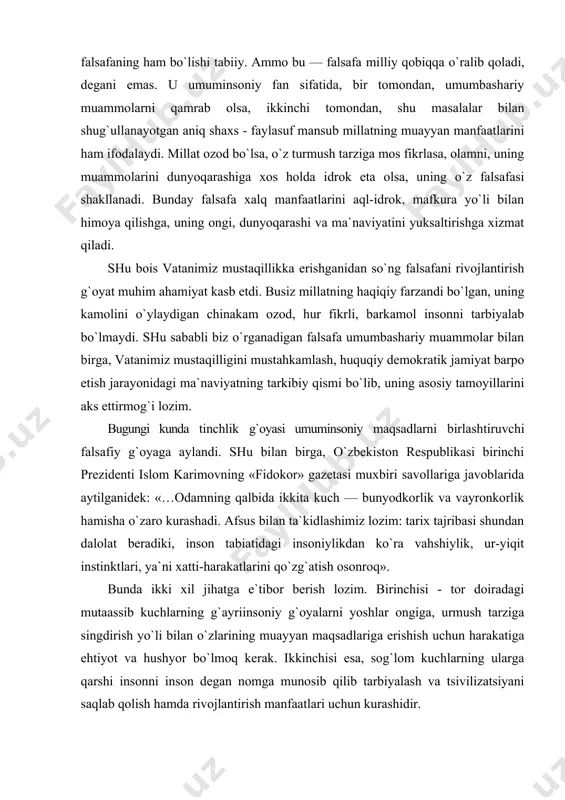 arzda foydalanilmaganiga ko`hna tarix guvoh. bugun ham ajdodlarimizning vatan, tabiat, jamiyatni asrash, undagi tartib va qoidalarni buzmaslik to`g`risidagi da`vatlari eskirgani yo`q. yillar, asrlar o`tishi ularning qadrini tushirmaydi. zero, bu ta`limotlar insoniyatning o`tda yonmas va suvda cho`kmas umuminsoniy qadriyatlari to`g`risidadir. dunyoda o`z milliy falsafa maktabini yaratgan xalqlar bor. chunonchi, hind va xitoy falsafasi, nemis falsafasi, ingliz falsafasi kabilar shular jumlasidandir. milliy adabiyot, milliy madaniyat, san`at va hokazolar bo`lgani kabi, milliy falsafaning ham bo`lishi tabiiy. ammo bu — falsafa milliy qobiqqa o`ralib qoladi, degani emas. u umuminsoniy fan sifatida, bir tomondan, umumbashariy muammolarni qamrab olsa, ikkinchi tomondan, shu masalalar bilan shug`ullanayotgan aniq shaxs - faylasuf mansub millatning muayyan manfaatlarini ham ifodalaydi. millat ozod bo`lsa, o`z turmush tarziga mos fikrlasa, olamni, uning muammolarini dunyoqarashiga xos holda idrok eta olsa, uning o`z falsafasi shakllanadi. bunday falsafa xalq manfaatlarini aql-idrok, mafkura yo`li bilan himoya qilishga, uning ongi, dunyoqarashi va ma`naviyatini yuksaltirishga xizmat qiladi. shu bois …