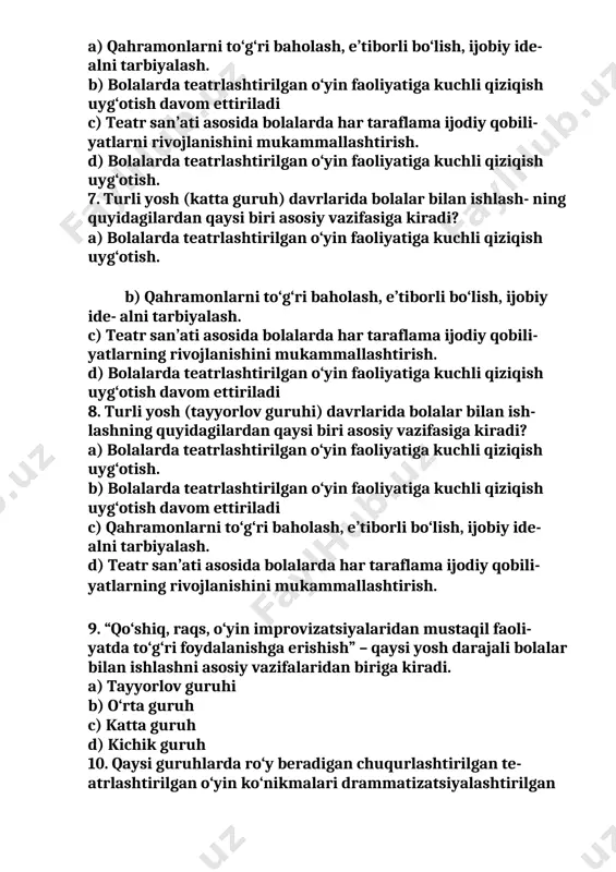asosida bolalarda har taraflama ijodiy qobili- yatlarni rivojlanishini mukammallashtirish. d) bolalarda teatrlashtirilgan o‘yin faoliyatiga kuchli qiziqish uyg‘otish. 7. turli yosh (katta guruh) davrlarida bolalar bilan ishlash- ning quyidagilardan qaysi biri asosiy vazifasiga kiradi? a) bolalarda teatrlashtirilgan o‘yin faoliyatiga kuchli qiziqish uyg‘otish. b) qahramonlarni to‘g‘ri baholash, e’tiborli bo‘lish, ijobiy ide- alni tarbiyalash. c) teatr san’ati asosida bolalarda har taraflama ijodiy qobili- yatlarning rivojlanishini mukammallashtirish. d) bolalarda teatrlashtirilgan o‘yin faoliyatiga kuchli qiziqish uyg‘otish davom ettiriladi 8. turli yosh (tayyorlov guruhi) davrlarida bolalar bilan ish- lashning quyidagilardan qaysi biri asosiy vazifasiga kiradi? a) bolalarda teatrlashtirilgan o‘yin faoliyatiga kuchli qiziqish uyg‘otish. b) bolalarda teatrlashtirilgan o‘yin faoliyatiga kuchli qiziqish uyg‘otish davom ettiriladi c) qahramonlarni to‘g‘ri baholash, e’tiborli bo‘lish, ijobiy ide- alni tarbiyalash. d) teatr san’ati asosida bolalarda har taraflama ijodiy qobili- yatlarning rivojlanishini mukammallashtirish. 9. “qo‘shiq, raqs, o‘yin improvizatsiyalaridan mustaqil faoli- yatda to‘g‘ri foydalanishga erishish” – qaysi yosh darajali bolalar bilan ishlashni asosiy vazifalaridan biriga …