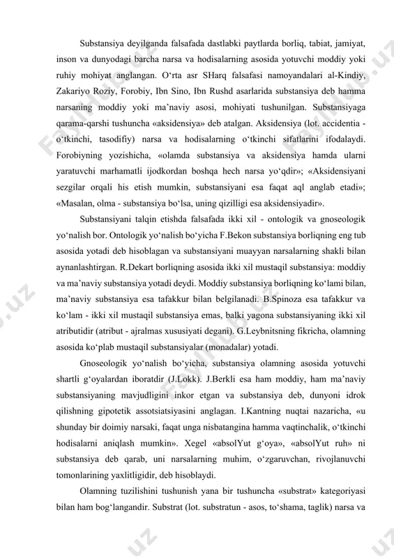 m - ikki xil mustaqil substansiya emas, balki yagona substansiyaning ikki xil atributidir (atribut - ajralmas xususiyati degani). g.leybnitsning fikricha, olamning asosida ko‘plab mustaqil substansiyalar (monadalar) yotadi. gnoseologik yo‘nalish bo‘yicha, substansiya olamning asosida yotuvchi shartli g‘oyalardan iboratdir (j.lokk). j.berkli esa ham moddiy, ham ma’naviy substansiyaning mavjudligini inkor etgan va substansiya deb, dunyoni idrok qilishning gipotetik assotsiatsiyasini anglagan. i.kantning nuqtai nazaricha, «u shunday bir doimiy narsaki, faqat unga nisbatangina hamma vaqtinchalik, o‘tkinchi hodisalarni aniqlash mumkin». xegel «absolyut g‘oya», «absolyut ruh» ni substansiya deb qarab, uni narsalarning muhim, o‘zgaruvchan, rivojlanuvchi tomonlarining yaxlitligidir, deb hisoblaydi. olamning tuzilishini tushunish yana bir tushuncha «substrat» kategoriyasi bilan ham bog‘langandir. substrat (lot. substratun - asos, to‘shama, taglik) narsa va hodisalarning umumiy moddiy asosi, nisbatan oddiy va sifat jihatdan elementar bo‘lgan moddiy yoki g‘oyaviy tuzilmalar majmuasi. ayrim falsafiy konsepsiyalarda substrat deb dunyoni tashkil etuvchi mutlaq elementar va bo‘linmas asoslar tushunilgan. masalan, qadimgi hind falsafasida olamning asosida to‘rtta bo‘linmas …
