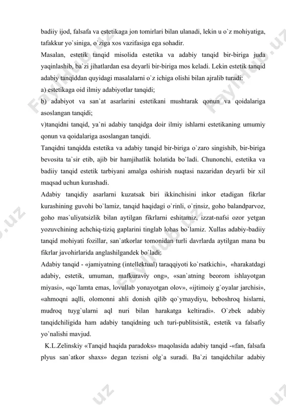 or etadigan fikrlar kurashining guvohi bo`lamiz, tanqid haqidagi o`rinli, o`rinsiz, goho balandparvoz, goho mas`uliyatsizlik bilan aytilgan fikrlarni eshitamiz, izzat-nafsi ozor yetgan yozuvchining achchiq-tiziq gaplarini tinglab lohas bo`lamiz. xullas adabiy-badiiy tanqid mohiyati fozillar, san`atkorlar tomonidan turli davrlarda aytilgan mana bu fikrlar javohirlarida anglashilgandek bo`ladi: adabiy tanqid - «jamiyatning (intellektual) taraqqiyoti ko`rsatkichi», «harakatdagi adabiy, estetik, umuman, mafkuraviy ong», «san`atning beorom ishlayotgan miyasi», «qo`lamta emas, lovullab yonayotgan olov», «ijtimoiy g`oyalar jarchisi», «ahmoqni aqlli, olomonni ahli donish qilib qo`ymaydiyu, beboshroq hislarni, mudroq tuyg`ularni aql nuri bilan harakatga keltiradi». o`zbek adabiy tanqidchiligida ham adabiy tanqidning uch turi-publitsistik, estetik va falsafiy yo`nalishi mavjud. k.l.zelinskiy «tanqid haqida paradoks» maqolasida adabiy tanqid -«fan, falsafa plyus san`atkor shaxs» degan tezisni olg`a suradi. ba`zi tanqidchilar adabiy tanqidni badiiy ijod turi sifatida baholaydi, lekin tanqidni faqat san`at tarzida tushunish ham biryoqlamalikdir. «tanqidchi» degan so`z lug`aviy ma`nodagi tanqidchigina emas, u dastlab adabiyotshunos olim; she`riyatni mag`zi-mag`zigacha yaxshi biladigan, uni chuqur his qiladigan, usiz …