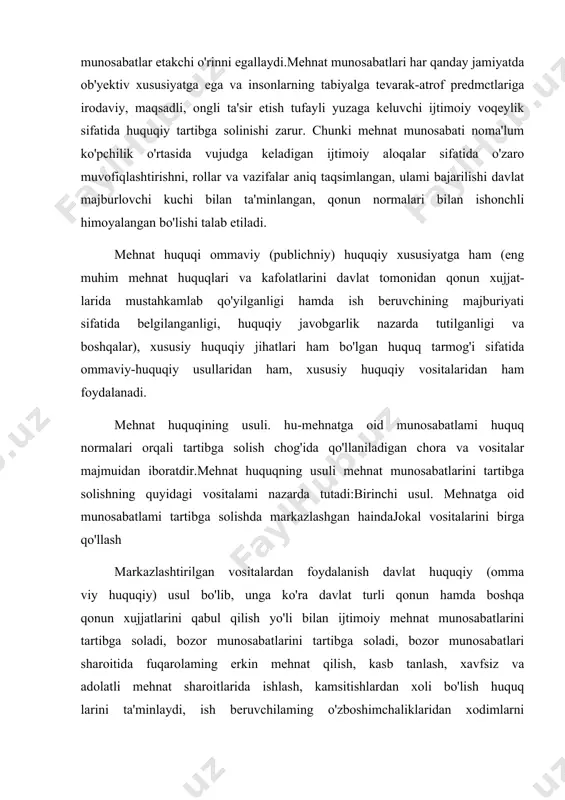 ayli yuzaga keluvchi ijtimoiy voqeylik sifatida huquqiy tartibga solinishi zarur. chunki mehnat munosabati noma'lum ko'pchilik o'rtasida vujudga keladigan ijtimoiy aloqalar sifatida o'zaro muvofiqlashtirishni, rollar va vazifalar aniq taqsimlangan, ulami bajarilishi davlat majburlovchi kuchi bilan ta'minlangan, qonun normalari bilan ishonchli himoyalangan bo'lishi talab etiladi. mehnat huquqi ommaviy (publichniy) huquqiy xususiyatga ham (eng muhim mehnat huquqlari va kafolatlarini davlat tomonidan qonun xujjat- larida mustahkamlab qo'yilganligi hamda ish beruvchining majburiyati sifatida belgilanganligi, huquqiy javobgarlik nazarda tutilganligi va boshqalar), xususiy huquqiy jihatlari ham bo'lgan huquq tarmog'i sifatida ommaviy-huquqiy usullaridan ham, xususiy huquqiy vositalaridan ham foydalanadi. mehnat huquqining usuli. hu-mehnatga oid munosabatlami huquq normalari orqali tartibga solish chog'ida qo'llaniladigan chora va vositalar majmuidan iboratdir.mehnat huquqning usuli mehnat munosabatlarini tartibga solishning quyidagi vositalami nazarda tutadi:birinchi usul. mehnatga oid munosabatlami tartibga solishda markazlashgan haindajokal vositalarini birga qo'llash markazlashtirilgan vositalardan foydalanish davlat huquqiy (omma viy huquqiy) usul bo'lib, unga ko'ra davlat turli qonun hamda boshqa qonun xujjatlarini qabul …