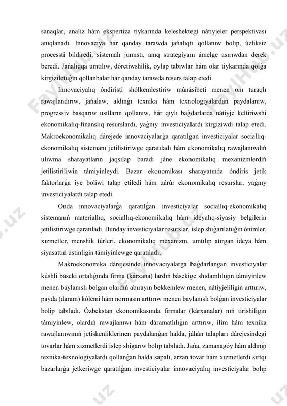 alaw formaları hám ekonomikalıq mexanizm basqarıw formaların islep shıǵıw imkaniyatın beredi. hár qanday jańalıq, yaǵnıy innovaciya anıq joybarlarda óz kórinisin tabadı, anıq maqsetlerge qaratıladı hám de tereń esap-sanaqlar, analiz hám ekspertiza tiykarında keleshektegi nátiyjeler perspektivası anıqlanadı. innovaciya hár qanday tarawda jańalıqtı qollanıw bolıp, úzliksiz processti bildiredi, sistemalı jumıstı, anıq strategiyanı ámelge asırıwdan derek beredi. jańalıqqa umtılıw, dóretiwshilik, oylap tabıwlar hám olar tiykarında qolǵa kirgiziletuǵın qollanbalar hár qanday tarawda resurs talap etedi. innovaciyalıq óndiristi shólkemlestiriw múnásibeti menen onı turaqlı rawajlandırıw, jańalaw, aldınǵı texnika hám texnologiyalardan paydalanıw, progressiv basqarıw usılların qollanıw, hár qıylı baǵdarlarda nátiyje keltiriwshi ekonomikalıq-finanslıq resurslardı, yaǵnıy investiciyalardı kirgiziwdi talap etedi. makroekonomikalıq dárejede innovaciyalarǵa qaratılǵan investiciyalar sociallıq-ekonomikalıq sistemanı jetilistiriwge qaratıladı hám ekonomikalıq rawajlanıwdıń ulıwma sharayatların jaqsılap baradı jáne ekonomikalıq mexanizmlerdiń jetilistiriliwin támiyinleydi. bazar ekonomikası sharayatında óndiris jetik faktorlarǵa iye boliwi talap etiledi hám zárúr ekonomikalıq resurslar, yaǵnıy investiciyalardı talap etedi. onda innovaciyalarǵa qaratılǵan investiciyalar sociallıq-ekonomikalıq sistemanıń materiallıq, sociallıq-ekonomikalıq hám ideyalıq-siyasiy …
