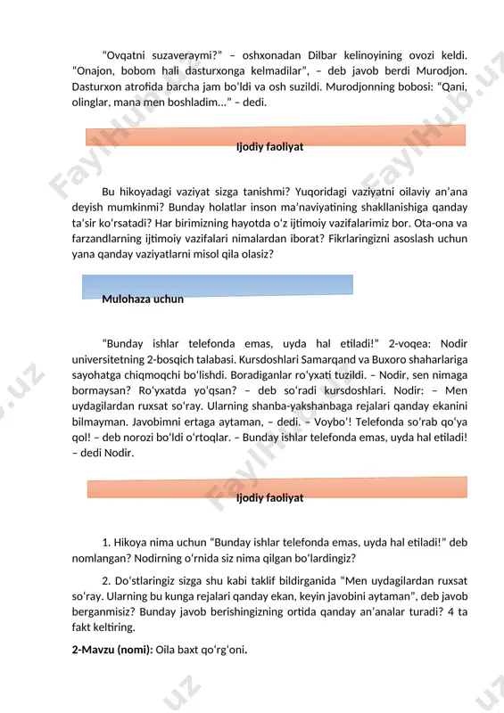 xonadonga kelin tushdi – gulshan qizim, dadang keldi, chiqib kutib olmaysanmi? – oyi, men shu yerdaman-ku! ona qiziga ma’noli qarab qo‘ydi-da: – iye, shu yerdamiding? ko‘rmay qolibman. xonadonga tushganiga bir hafta bo‘lmagan kelin yugurib chiqdi-da: – assalomu alaykum, dadajon, yaxshi keldingizmi? – dedi. ... kelin hovli supuryapti. ona: – gulshan qizim, chiq, hovlini supurishga qarashib yubor. – voy, oyi... gulshanning gapini onasi yana bo‘lib: – sen hovlini tepadan pastga qarab supur, hovli ko‘cha eshigiga qarab supuriladi. ertasi kuni kelin hovlini ona aytganidek supura boshladi... ijodiy faoliyat bunday voqealarning guvohi bo‘lganmisiz? nima uchun gulshanning onasi qiziga tanbeh berdi? bu tanbehdan kelin qanday xulosa chiqardi? bunday muomala zamirida qanday qadriyatlar yashiringan? fikringizni xalq maqollari bilan bog‘lab tushuntiring. mulohaza uchun yangi mehmon bobo chaqaloqni erkalab: “polvon bolam, botir bolam katta bo‘lsin. otasining tayanchi bo‘lsin”, – deb duo qila boshladi. uni eshitib turgan zarifa: “bobo, meni ham botir deb aytmaysizmi?” – dedi. “voy, shirin …