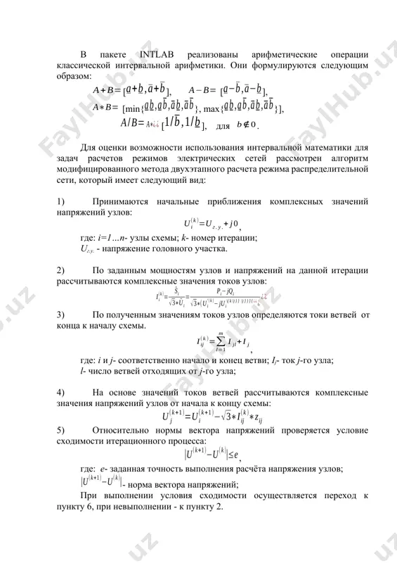 следующих видах [5]: 1) используя функцию intval а) а= intval([]); б)а= intval(’’); 2) через центр и радиус интервала а= midrad(c,r); 3) через левый (infinum) и правый (supremum) концы интервала а= infsup (); для комплексных интервальных чисел используются следующие два вида описания: 1) используя функцию cintval 2) через центр и радиус интервала а= cintval(c,r); а= midrad(c,r); в пакете intlab реализованы арифметические операции классической интервальной арифметики. они формулируются следующим образом: [], [], [min{}, max{}], [], для . для оценки возможности использования интервальной математики для задач расчетов режимов электрических сетей рассмотрен алгоритм модифицированного метода двухэтапного расчета режима распределительной сети, который имеет следующий вид: 1) принимаются начальные приближения комплексных значений напряжений узлов: , где: i=1…n- узлы схемы; k- номер итерации; uг.у. - напряжение головного участка. 2) по заданным мощностям узлов и напряжений на данной итерации рассчитываются комплексные значения токов узлов: 3) по полученным значениям токов узлов определяются токи ветвей от конца к началу схемы. …