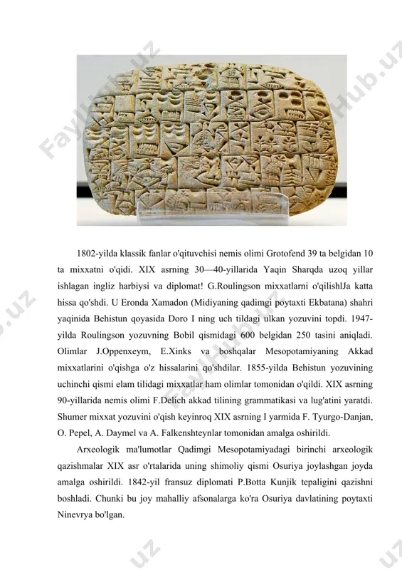 u bu yerda ishni tugatib xorsabod qishlog'ida qazish ishlarini boshladi. u bu joyda 1843-yil osuriya podshosi sargon i ning dur-sharrukin saroyi qoldiqlarini topdi. botta topgan yodgorliklar luvr muzeyining osuriya kolleksiyasining asosi bo'ldi. 1845—1847-yillar ingliz diplomati g. leyyard sharq tillarini yaxshi bilgan holda nimrud tepaligini qazishni boshladi. ulkan odam, ho'kiz, odam-sher haykallari bo'lgan podsho saroylari bilan osuriya poytaxti nineviya hisoblangan kunjik tepalagidan, osuriya podshosi sinaxxerib (er. av. vii asr) saroyini uning nevarasi ashshurbanipalning «loy kitob»lar bilan to'la kutubxonasi bilan birga topildi. leyayrd topilmalari londondagi britaniya muzeyi qadimgi sharq kolleksiyasining asosi bo'ldi. leyyardning xodimi u. rassam kunjik tepaligida qazish ishlarini davom ettirdi va harbiy manzaralar tasvirlangan ajoyib relyefli boy podsho kutubxonasi bilan ashshurbanipalning saroyini topdi. rassom tomonidan nimrud yaqinidagi balavat degan joyda er. av. ix asrga oid osuriya yodgorliklari, jumladan, harbiy yurish va xiroj keltirish tasvirlangan 4 jez plita balavat darvozasi qoplamasi topildi. ingliz olimlari tomonidan xix asrning ikkinchi yarmida qadimgi shumer …