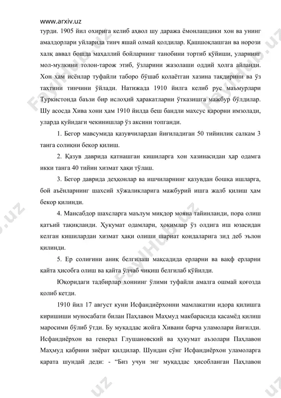 баъзи бир ислоҳий ҳаракатларни ўтказишга мажбур бўлдилар. шу асосда хива хони ҳам 1910 йилда беш бандли махсус қарорни имзолади, уларда қуйидаги чекинишлар ўз аксини топганди. 1. бегор мавсумида қазувчилардан йиғиладиган 50 тийинлик салкам 3 танга солиқни бекор қилиш. 2. қазув даврида қатнашган кишиларга хон хазинасидан ҳар одамга икки танга 40 тийин хизмат ҳақи тўлаш. 3. бегор даврида деҳқонлар ва ишчиларнинг қазувдан бошқа ишларга, бой аъёнларнинг шахсий хўжаликларига мажбурий ишга жалб қилиш ҳам бекор қилинди. 4. мансабдор шахсларга маълум миқдор мояна тайинланди, пора олиш қатъий тақиқланди. ҳукумат одамлари, ҳокимлар ўз олдига иш юзасидан келган кишилардан хизмат ҳақи олиши шариат қоидаларига зид деб эълон қилинди. 5. ер солиғини аниқ белгилаш мақсадида ерларни ва вақф ерларни қайта ҳисобга олиш ва қайта ўлчаб чиқиш белгилаб қўйилди. юқоридаги тадбирлар хоннинг ўлими туфайли амалга ошмай қоғозда қолиб кетди. 1910 йил 17 август куни исфандиёрхонни мамлакатни идора қилишга киришиши муносабати билан паҳлавон маҳмуд макбарасида қасамёд қилиш маросими …