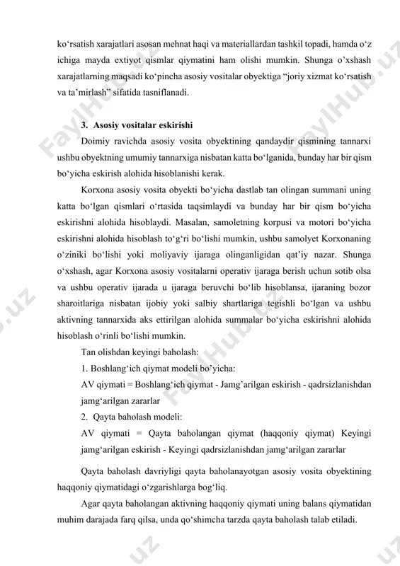 ‘yicha eskirishni alohida hisoblash to‘g‘ri bo‘lishi mumkin, ushbu samolyet korxonaning o‘ziniki bo‘lishi yoki moliyaviy ijaraga olinganligidan qat’iy nazar. shunga o‘xshash, agar korxona asosiy vositalarni operativ ijaraga berish uchun sotib olsa va ushbu operativ ijarada u ijaraga beruvchi bo‘lib hisoblansa, ijaraning bozor sharoitlariga nisbatan ijobiy yoki salbiy shartlariga tegishli bo‘lgan va ushbu aktivning tannarxida aks ettirilgan alohida summalar bo‘yicha eskirishni alohida hisoblash o‘rinli bo‘lishi mumkin. tan olishdan keyingi baholash: 1. boshlang‘ich qiymat modeli bo’yicha: av qiymati = boshlang‘ich qiymat - jamg’arilgan eskirish - qadrsizlanishdan jamg‘arilgan zararlar 2. qayta baholash modeli: av qiymati = qayta baholangan qiymat (haqqoniy qiymat) keyingi jamg‘arilgan eskirish - keyingi qadrsizlanishdan jamg‘arilgan zararlar qayta baholash davriyligi qayta baholanayotgan asosiy vosita obyektining haqqoniy qiymatidagi o‘zgarishlarga bog‘liq. agar qayta baholangan aktivning haqqoniy qiymati uning balans qiymatidan muhim darajada farq qilsa, unda qo‘shimcha tarzda qayta baholash talab etiladi. ayrim asosiy vosita ob’ektlarining haqqoniy qiymatida ahamiyatli va o‘zgaruvchan tebranishlar kuzatilishi mumkin va …