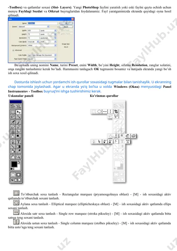 l yaratganimizda ekranda quyidagi oyna hosil qilinadi. bu oynada uning nomini name, turini preset, enini width, bo’yini height, sifatini resolution, ranglar xolatini, orqa rangini tanlashimiz kerak bo’ladi. hammasini tanlagach oк tugmasini bosamiz va natijada ekranda yangi bo’sh ish soxa xosil qilinadi. dasturda ishlash uchun yordamchi ish qurollar soxasidagi tugmalar bilan tanishaylik. u ekranning chap tomonida joylashadi. agar u ekranda yo’q bo’lsa u xolda windows (okna) menyusidagi panel instrumentov - toolbox buyruq’ini ishga tushirishimiz kerak. uskunalar paneli кo’rinmas qurollar to’rtburchak soxa tanlash - rectangular marquee (pryamougolnaya oblast) - [m] - ish soxasidagi aktiv qatlamda to’rtburchak soxani tanlash. aylana soxa tanlash - elliptical marquee (ellipticheskaya oblast) - [m] - ish soxasidagi aktiv qatlamda ellips soxani tanlash. aloxida satr soxa tanlash - single row marquee (stroka pikseley) - [m] - ish soxasidagi aktiv qatlamda bitta satrga teng soxani tanlash. aloxida ustun soxa tanlash - single column marquee (stolbes pikseley) - [m] - ish …