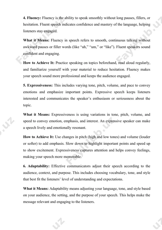 vey feelings, making your speech more memorable. 6. adaptability: effective communicators adjust their speech according to the audience, context, and purpose. this includes choosing vocabulary, tone, and style that best fit the listeners’ level of understanding and expectations. what it means: adaptability means adjusting your language, tone, and style based on your audience, the setting, and the purpose of your speech. this helps make the message relevant and engaging to the listeners. how to achieve it: think about your audience before speaking. for example, speaking to children might require simpler words, while talking to experts could involve technical terms. being adaptable makes your speech more relatable and effective. 7. listener engagement: engaging the audience actively, for example by asking questions, making eye contact, or using relatable examples, can make speech more interactive and memorable. what it means: listener engagement is actively involving the audience in your speech. engaging speech often …