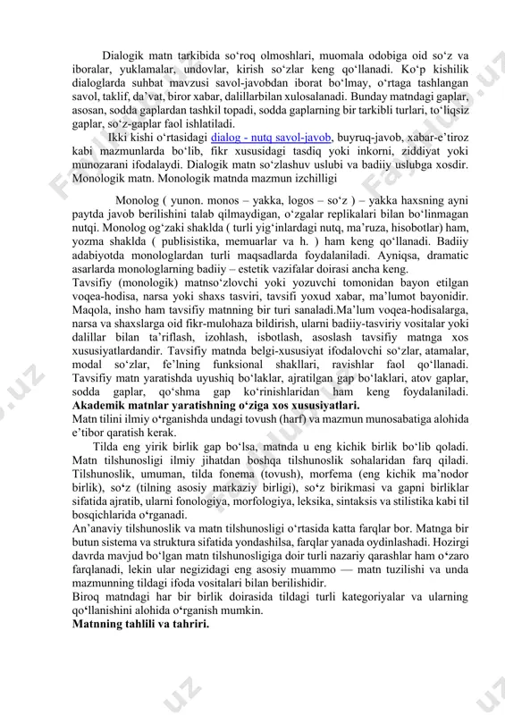 huv, badiiy adabiyotning boshqa san’atlar bilan o‘zaro aloqasi natijasi sifatida qarash mumkin; 3) falsafiy – publisistik mazmun yo‘nalishidagi janr, unda qo‘yilgan masala bir necha kishining suhbati shaklida muhokama etiladi. dialog janriga antic davrning suqrot, aflotun singari mutafakkirlari asos solganlar. keyinchaliko‘rta asrlar, uyg‘onish davri va yevropa ma’rifatchilik adabiyotida ham dialog janri ancha faol bo‘lgan. o‘zbek adabiyotida dialogning ildizlari munozara janriga borib taqaladi. xx asr boshlari o‘zbek adabiyotida dialog janri, unga xos unsurlardan ma’rifatchilik g‘oyalarini ommalashtirishda samarali foydalanildi. jumladan, fitratning “munozara”, “bedil” asarlarini dialog janri namunasi sanash mumkin. dialogik matn tarkibida so‘roq olmoshlari, muomala odobiga oid so‘z va iboralar, yuklamalar, undovlar, kirish so‘zlar keng qo‘llanadi. ko‘p kishilik dialoglarda suhbat mavzusi savol-javobdan iborat bo‘lmay, o‘rtaga tashlangan savol, taklif, da’vat, biror xabar, dalillarbilan xulosalanadi. bunday matndagi gaplar, asosan, sodda gaplardan tashkil topadi, sodda gaplarning bir tarkibli turlari, to‘liqsiz gaplar, so‘z-gaplar faol ishlatiladi. ikki kishi o‘rtasidagi dialog - nutq savol-javob, buyruq-javob, xabar-e’tiroz kabi mazmunlarda bo‘lib, …