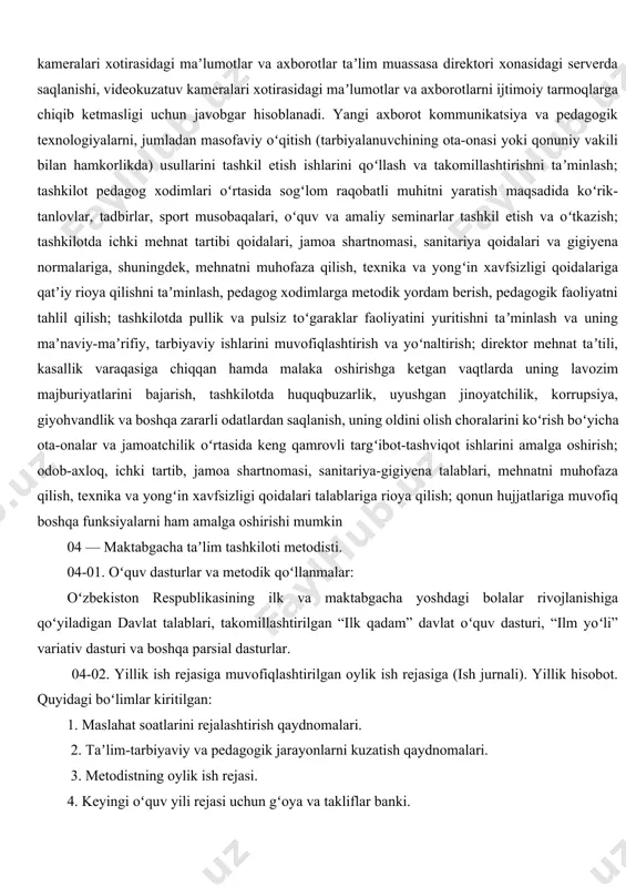 hning muhokamasiga kiritish va unda pedagogik kengash aʼzolarining faol ishtirokini taʼminlash, kiritilgan masalalarni chuqur oʻrganish, natijalari boʻyicha sifatli, tahliliy, tanqidiy maʼlumotlar tayyorlash, qabul qilingan qaror va buyruqlarning sifatli va oʻz vaqtida bajarilishini tashkil etish hamda taʼminlash; meʼyoriy ish hujjatlarini pedagoglar tomonidan toʻgʻri yuritilishini nazorat qilish, ularga amaliy metodik yordam berish; tashkilotni oʻquv-didaktik, metodik va koʻrgazmali materiallar, oʻyin, oʻyinchoqlar va musiqa asboblari bilan jihozlashga boʻlgan ehtiyojni aniqlash va rahbariyatga taklif kiritish; tashkilotdagi guruh xonalarini bolalar yoshiga mos ravishda jihozlash, rivojlantiruvchi muhitni yaratish yuzasidan pedagoglarga tegishli maslahatlar berish; taʼlim-tarbiya jarayonida bolalarda umumiy kompetensiyalar va rivojlanish sohalari kompetensiyalarini shakllantirish uchun zarur chora-tadbirlarni amalga oshirish; taʼlim muassasasida oʻtkaziladigan oʻquv mashgʻulotlar va tadbirlar (saflanish, tarbiyaviy soatlar, bayram, sport tadbirlari va shu kabilar) boshlanishidan oldin oʻquvchilar oʻz mobil telefonini taʼlim muassasasining kirish qismida oʻrnatilgan maxsus javonga (yacheykaga) qoʻyib ketishini qatʼiy nazoratga olish; videokuzatuv kameralari xotirasidagi maʼlumotlar va axborotlarlarning saqlanishiga, ularning boshqa shaxslarga maqsadsiz yoki g‘arazli hamda …