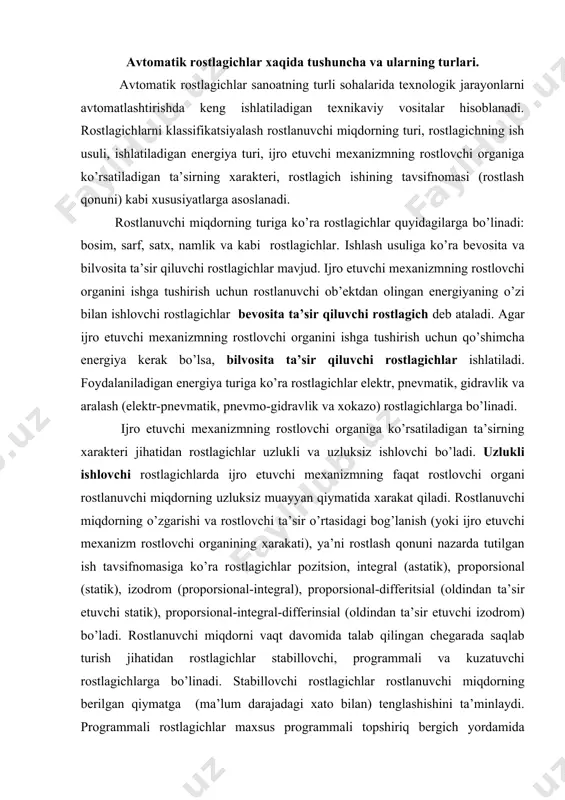onuni nazarda tutilgan ish tavsifnomasiga ko’ra rostlagichlar pozitsion, integral (astatik), proporsional (statik), izodrom (proporsional-integral), proporsional-differitsial (oldindan ta’sir etuvchi statik), proporsional-integral-differinsial (oldindan ta’sir etuvchi izodrom) bo’ladi. rostlanuvchi miqdorni vaqt davomida talab qilingan chegarada saqlab turish jihatidan rostlagichlar stabillovchi, programmali va kuzatuvchi rostlagichlarga bo’linadi. stabillovchi rostlagichlar rostlanuvchi miqdorning berilgan qiymatga (ma’lum darajadagi xato bilan) tenglashishini ta’minlaydi. programmali rostlagichlar maxsus programmali topshiriq bergich yordamida rostlanuvchi miqdorning vaqt bo’yicha avvaldan ma’lum bo’lgan programma (qonun) bo’yicha o’zgarishini ta’minlaydi. bu programma texnologik reglament talablariga muvofiq tuzilgan bo’ladi. kuzatuvchi rostlagichlarda rostlanuvchi miqdorning vaqt bo’yicha o’zgarishi rostlagich topshiriq bergichga bilvosita ta’sir qiluvchi boshqa kattalikning o’zgarishiga mos bo’ladi. proporsional rostlagichlar. proporsional rostlagichlar deganda rostlovchi organning rostlanuvchi parametri va topshirilgan miqdor orasidagi farqqa nisbatan proporsional siljishi tushuniladi. rostlanuvchi parametrning vaqt bo’yicha o’zgarishi va rostlovchi organning siljishi bir qonun bo’yicha amalga oshadi. rostlanuvchi parametrning har bir miqdoriga rostlovchi organning ma’lum bir holatiga mos keladi. pr 2.5 proporsional rostlagich. pr 2.5 rostlagich …
