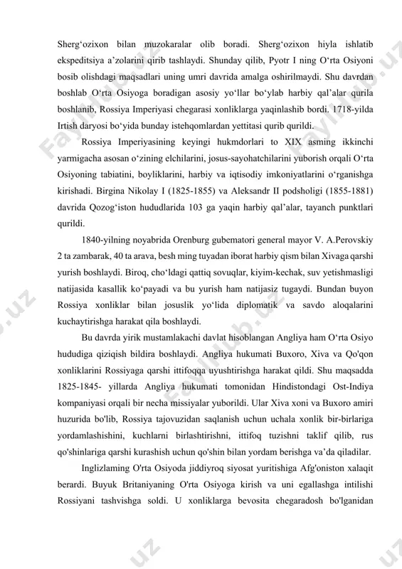 ylab harbiy qal’alar qurila boshlanib, rossiya imperiyasi chegarasi xonliklarga yaqinlashib bordi. 1718-yilda irtish daryosi bo‘yida bunday istehqomlardan yettitasi qurib qurildi. rossiya imperiyasining keyingi hukmdorlari to xix asming ikkinchi yarmigacha asosan o‘zining elchilarini, josus-sayohatchilarini yuborish orqali o‘rta osiyoning tabiatini, boyliklarini, harbiy va iqtisodiy imkoniyatlarini o‘rganishga kirishadi. birgina nikolay i (1825-1855) va aleksandr ii podsholigi (1855-1881) davrida qozog‘iston hududlarida 103 ga yaqin harbiy qal’alar, tayanch punktlari qurildi. 1840-yilning noyabrida orenburg gubematori general mayor v. a.perovskiy 2 ta zambarak, 40 ta arava, besh ming tuyadan iborat harbiy qism bilan xivaga qarshi yurish boshlaydi. biroq, cho‘ldagi qattiq sovuqlar, kiyim-kechak, suv yetishmasligi natijasida kasallik ko‘payadi va bu yurish ham natijasiz tugaydi. bundan buyon rossiya xonliklar bilan josuslik yo‘lida diplomatik va savdo aloqalarini kuchaytirishga harakat qila boshlaydi. bu davrda yirik mustamlakachi davlat hisoblangan angliya ham o‘rta osiyo hududiga qiziqish bildira boshlaydi. angliya hukumati buxoro, xiva va qo'qon xonliklarini rossiyaga qarshi ittifoqqa uyushtirishga harakat qildi. shu maqsadda …