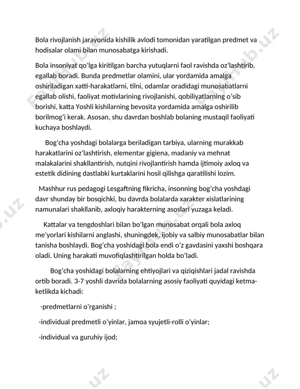ini, ular yordamida amalga oshiriladigan xatti-harakatlarni, tilni, odamlar oradidagi munosabatlarni egallab olishi, faoliyat motivlarining rivojlanishi, qobiliyatlarning o’sib borishi, katta yoshli kishilarning bevosita yordamida amalga oshirilib borilmog’i kerak. asosan, shu davrdan boshlab bolaning mustaqil faoliyati kuchaya boshlaydi. bog’cha yoshdagi bolalarga beriladigan tarbiya, ularning murakkab harakatlarini oz’lashtirish, elementar gigiena, madaniy va mehnat malakalarini shakllantirish, nutqini rivojlantirish hamda ijtimoiy axloq va estetik didining dastlabki kurtaklarini hosil qilishga qaratilishi lozim. mashhur rus pedagogi lesgaftning fikricha, insonning bog’cha yoshdagi davr shunday bir bosqichki, bu davrda bolalarda xarakter xislatlarining namunalari shakllanib, axloqiy harakterning asoslari yuzaga keladi. kattalar va tengdoshlari bilan bo’lgan munosabat orqali bola axloq me’yorlari kishilarni anglashi, shuningdek, ijobiy va salbiy munosabatlar bilan tanisha boshlaydi. bog’cha yoshidagi bola endi o’z gavdasini yaxshi boshqara oladi. uning harakati muvofiqlashtirilgan holda bo’ladi. bog’cha yoshidagi bolalarning ehtiyojlari va qiziqishlari jadal ravishda ortib boradi. 3-7 yoshli davrida bolalarning asosiy faoliyati quyidagi ketma-ketlikda kichadi: -predmetlarni o’rganishi ; -individual predmetli o’yinlar, jamoa …