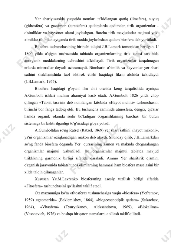 yefremov, 1959) «geomerida» (beklemishev, 1864), «biogeosenotipik qatlam» (sukachev, 1964), «vitasfera» (tyuryukanov, aleksandrova, 1969), «biokalima» (vassoevich, 1976) va boshqa bir qator atamalarni qo'llash taklif qilindi. vernadskiy ta'biri bilan aytganda, biosfera yer sharining hayot mavjud bo'lgan tashqi qobig'i va u planetaning barcha tirik organizmlarini o'zida mujassamlantiradi. yer qurrasining o'lik qismi esa uning uchun yashash muhiti hisoblanadi. masalan, yashil o'simliklarning fotosintezi mahsuli hisoblangan kislorod - biosferaga taalluqli, tirik organizmlarning hayot holatida sodir bo'ladigan jarayonlarda faol ishtirok etadigan mineral elementlar - uglerod, vodorod,azot, fosfor, oltingugurt, kaliy, kalsiy va boshqa shu singarilar ham biosfera tarkibiga kiradi. biosferaning yuqori qismi atmosferaning azot qatlami bilan quyi qismi okean ostidagi chuqur biogen qatlamlari bilan chegaralanadi. biosfera yyer sharida kosmik nurlarni elektrik, kimyoviy, mexanik va issiqlik energiyasiga aylantiradigan transformator ya'ni yashil o'simliklar olami yashaydigan makondir. binobarin tabiiy muhit biosferani o'zida aks ettiradi. biosyaera uchta asosiy komponentdan: planetar tirik qatlami organizmlar majmui; biotik almashinuvda ishtiroki muqarrar bo'lgan mineral moddalar; organizmlarning …