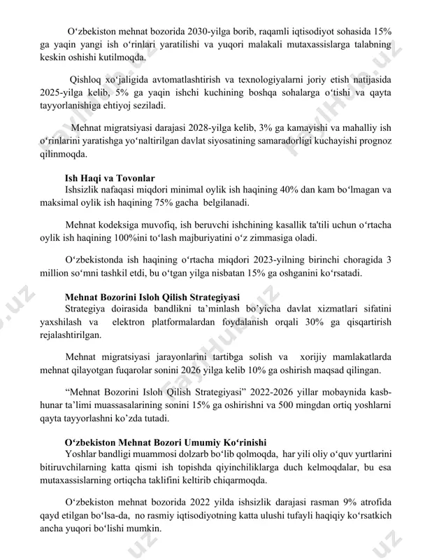 gratsiyasi darajasi 2028-yilga kelib, 3% ga kamayishi va mahalliy ish oʻrinlarini yaratishga yoʻnaltirilgan davlat siyosatining samaradorligi kuchayishi prognoz qilinmoqda. ish haqi va tovonlar ishsizlik nafaqasi miqdori minimal oylik ish haqining 40% dan kam boʻlmagan va maksimal oylik ish haqining 75% gacha belgilanadi. mehnat kodeksiga muvofiq, ish beruvchi ishchining kasallik ta'tili uchun oʻrtacha oylik ish haqining 100%ini toʻlash majburiyatini oʻz zimmasiga oladi. oʻzbekistonda ish haqining oʻrtacha miqdori 2023-yilning birinchi choragida 3 million soʻmni tashkil etdi, bu oʻtgan yilga nisbatan 15% ga oshganini koʻrsatadi. mehnat bozorini isloh qilish strategiyasi strategiya doirasida bandlikni ta’minlash bo’yicha davlat xizmatlari sifatini yaxshilash va elektron platformalardan foydalanish orqali 30% ga qisqartirish rejalashtirilgan. mehnat migratsiyasi jarayonlarini tartibga solish va xorijiy mamlakatlarda mehnat qilayotgan fuqarolar sonini 2026 yilga kelib 10% ga oshirish maqsad qilingan. “mehnat bozorini isloh qilish strategiyasi” 2022-2026 yillar mobaynida kasb-hunar ta’limi muassasalarining sonini 15% ga oshirishni va 500 mingdan ortiq yoshlarni qayta tayyorlashni ko’zda tutadi. oʻzbekiston …